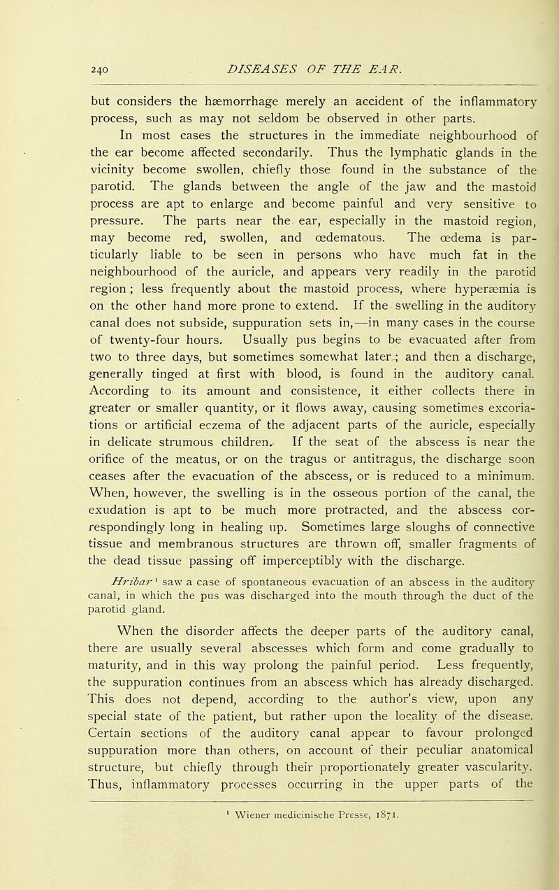 but considers the haemorrhage merely an accident of the inflammatory process, such as may not seldom be observed in other parts. In most cases the structures in the immediate neighbourhood of the ear become affected secondarily. Thus the lymphatic glands in the vicinity become swollen, chiefly those found in the substance of the parotid. The glands between the angle of the jaw and the mastoid process are apt to enlarge and become painful and very sensitive to pressure. The parts near the ear, especially in the mastoid region, may become red, swollen, and cedematous. The cedema is par- ticularly liable to be seen in persons who have much fat in the neighbourhood of the auricle, and appears very readily in the parotid region ; less frequently about the mastoid process, where hyperaemia is on the other hand more prone to extend. If the swelling in the auditory canal does not subside, suppuration sets in,—in many cases in the course of twenty-four hours. Usually pus begins to be evacuated after from two to three days, but sometimes somewhat later ; and then a discharge, generally tinged at first with blood, is found in the auditory canal. According to its amount and consistence, it either collects there in greater or smaller quantity, or it flows away, causing sometimes excoria- tions or artificial eczema of the adjacent parts of the auricle, especially in delicate strumous children. If the seat of the abscess is near the orifice of the meatus, or on the tragus or antitragus, the discharge soon ceases after the evacuation of the abscess, or is reduced to a minimum. When, however, the swelling is in the osseous portion of the canal, the exudation is apt to be much more protracted, and the abscess cor- respondingly long in healing up. Sometimes large sloughs of connective tissue and membranous structures are thrown off, smaller fragments of the dead tissue passing off imperceptibly with the discharge. Hribar! saw a case of spontaneous evacuation of an abscess in the auditor}' canal, in which the pus was discharged into the mouth through the duct of the parotid gland. When the disorder affects the deeper parts of the auditory canal, there are usually several abscesses which form and come gradually to maturity, and in this way prolong the painful period. Less frequently, the suppuration continues from an abscess which has already discharged. This does not depend, according to the author's view, upon any special state of the patient, but rather upon the locality of the disease. Certain sections of the auditory canal appear to favour prolonged suppuration more than others, on account of their peculiar anatomical structure, but chiefly through their proportionately greater vascularity. Thus, inflammatory processes occurring in the upper parts of the 1 Wiener medicinische Presse, 1871,