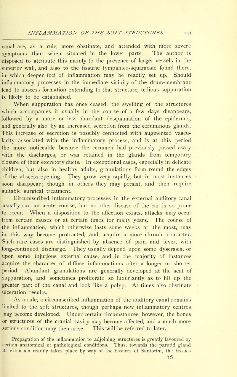 canal are, as a rule, more obstinate, and attended with more severe symptoms than when situated in the lower parts. The author is disposed to attribute this mainly to the presence of larger vessels in the superior wall, and also to the fissurae tympanico-squamosee found there, in which deeper foci of inflammation may be readily set up. Should inflammatory processes in the immediate vicinity of the drum-membrane lead to abscess formation extending to that structure, tedious suppuration is likely to be established. When suppuration has once ceased, the swelling of the structures which accompanies it usually in the course of a few days disappears, followed by a more or less abundant desquamation of the epidermis, and generally also by an increased secretion from the ceruminous glands. This increase of secretion is possibly connected with augmented vascu- larity associated with the inflammatory process, and is at this period the more noticeable because the cerumen had previously passed away with the discharges, or was retained in the glands from temporary closure of their excretory ducts. In exceptional cases, especially in delicate children, but also in healthy adults, granulations form round the edges of the abscess-opening. They grow very rapidly, but in most instances soon disappear; though in others they may persist, and then require suitable surgical treatment. Circumscribed inflammatory processes in the external auditory canal usually run an acute course, but no other disease of the ear is so prone to recur. When a disposition to the affection exists, attacks may occur from certain causes or at certain times for many years. The course of the inflammation, which otherwise lasts some weeks at the most, may in this way become protracted, and acquire a more chronic character. Such rare cases are distinguished by absence of pain and fever, with long-continued discharge. They usually depend upon some dyscrasia, or upon some injurious external cause, and in the majority of instances acquire the character of diffuse inflammations after a longer or shorter period. Abundant granulations are generally developed at the seat of suppuration, and sometimes proliferate so luxuriantly as to fill up the greater part of the canal and look like a polyp. At times also obstinate ulceration results. As a rule, a circumscribed inflammation of the auditory canal remains limited to the soft structures, though perhaps new inflammatory centres may become developed. Under certain circumstances, however, the bones or structures of the cranial cavity may become affected, and a much more serious condition may then arise. This will be referred to later. Propagation of the inflammation to adjoining structures is greatly favoured by certain anatomical or pathological conditions. Thus, towards the parotid gland its extension readily takes place by way of the fissures of Santorini, the tissues 16