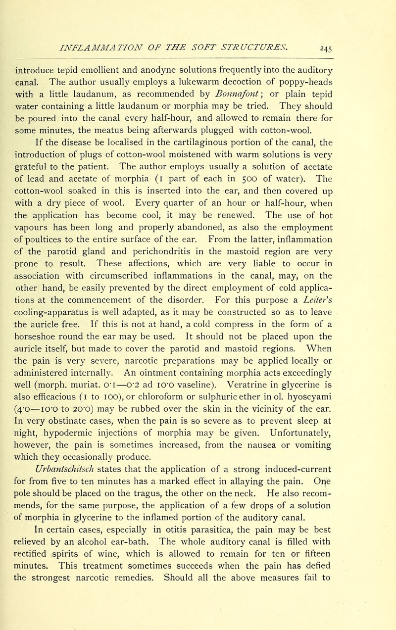 introduce tepid emollient and anodyne solutions frequently into the auditory canal. The author usually employs a lukewarm decoction of poppy-heads with a little laudanum, as recommended by Bonnafont; or plain tepid water containing a little laudanum or morphia may be tried. They should be poured into the canal every half-hour, and allowed to remain there for some minutes, the meatus being afterwards plugged with cotton-wool. If the disease be localised in the cartilaginous portion of the canal, the introduction of plugs of cotton-wool moistened with warm solutions is very grateful to the patient. The author employs usually a solution of acetate of lead and acetate of morphia (i part of each in 500 of water). The cotton-wool soaked in this is inserted into the ear, and then covered up with a dry piece of wool. Every quarter of an hour or half-hour, when the application has become cool, it may be renewed. The use of hot vapours has been long and properly abandoned, as also the employment of poultices to the entire surface of the ear. From the latter, inflammation of the parotid gland and perichondritis in the mastoid region are very prone to result. These affections, which are very liable to occur in association with circumscribed inflammations in the canal, may, on the other hand, be easily prevented by the direct employment of cold applica- tions at the commencement of the disorder. For this purpose a Letter's cooling-apparatus is well adapted, as it may be constructed so as to leave the auricle free. If this is not at hand, a cold compress in the form of a horseshoe round the ear may be used. It should not be placed upon the auricle itself, but made to cover the parotid and mastoid regions. When the pain is very severe, narcotic preparations may be applied locally or administered internally. An ointment containing morphia acts exceedingly well (morph. muriat. cri—0'2 ad io-o vaseline). Veratrine in glycerine is also efficacious (1 to iOO),or chloroform or sulphuric ether in ol. hyoscyami (4-0—IO'O to 20-o) may be rubbed over the skin in the vicinity of the ear. In very obstinate cases, when the pain is so severe as to prevent sleep at night, hypodermic injections of morphia may be given. Unfortunately, however, the pain is sometimes increased, from the nausea or vomiting which they occasionally produce. Urbantschitsch states that the application of a strong induced-current for from five to ten minutes has a marked effect in allaying the pain. One pole should be placed on the tragus, the other on the neck. He also recom- mends, for the same purpose, the application of a few drops of a solution of morphia in glycerine to the inflamed portion of the auditory canal. In certain cases, especially in otitis parasitica, the pain may be best relieved by an alcohol ear-bath. The whole auditory canal is filled with rectified spirits of wine, which is allowed to remain for ten or fifteen minutes. This treatment sometimes succeeds when the pain has defied the strongest narcotic remedies. Should all the above measures fail to