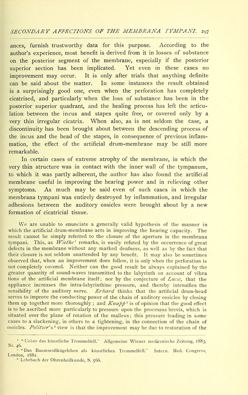 ances, furnish trustworthy data for this purpose. According to the author's experience, most benefit is derived from it in losses of substance on the posterior segment of the membrane, especially if the posterior superior section has been implicated. Yet even in these cases no improvement may occur. It is only after trials that anything definite can be said about the matter. In some instances the result obtained is a surprisingly good one, even when the perforation has completely cicatrised, and particularly when the loss of substance has been in the posterior superior quadrant, and the healing process has left the articu- lation between the incus and stapes quite free, or covered only by a very thin irregular cicatrix. When also, as is not seldom the case, a discontinuity has been brought about between the descending process of the incus and the head of the stapes, in consequence of previous inflam- mation, the effect of the artificial drum-membrane may be still more remarkable. In certain cases of extreme atrophy of the membrane, in which the very thin structure was in contact with the inner wall of the tympanum, to which it was partly adherent, the author has also found the artificial membrane useful in improving the hearing power and in relieving other symptoms. As much may be said even of such cases in which the membrana tympani was entirely destroyed by inflammation, and irregular adhesions between the auditory ossicles were brought about by a new formation of cicatricial tissue. We are unable to enunciate a generally valid hypothesis of the manner in which the artificial drum-membrane acts in improving the hearing capacity. The result cannot be simply referred to the closure of the aperture in the membrana tympani. This, as Wiethe^ remarks, is easily refuted by the occurrence of great defects in the membrane without any marked deafness, as well as by the fact that their closure is not seldom unattended by any benefit. It may also be sometimes observed that, when an improvement does follow, it is only when the perforation is not completely covered. Neither can the good result be always explained by the greater quantity of sound-waves transmitted to the labyrinth on account of vibra tions of the artificial membrane itself; nor by the conjecture of Lucce, that the appliance increases the intra-labyrinthine pressure, and thereby intensifies the sensibility of the auditory nerve. Erhard thinks that the artificial drum-head serves to improve the conducting power of the chain of auditory ossicles by closing them up together more thoroughly ; and Knapp - is of opinion that the good effect is to be ascribed more particularly to pressure upon the processus brevis, which is situated over the plane of rotation of the malleus; this pressure leading in some cases to a slackening, in others to a tightening, in the connection of the chain of ossicles. Politzer's3 view is that the improvement may be due to restoration of the 1  Ueber das künstliche Trommelfell. Allgemeine Wiener medicinische Zeitung, 1883, Nr. 46. - Das Baumwollkügelchen als künstliches Trommelfell. Intern. Med. Congress, London, 1881. 3 Lehrbuch der Ohrenheilkunde, S. 566.