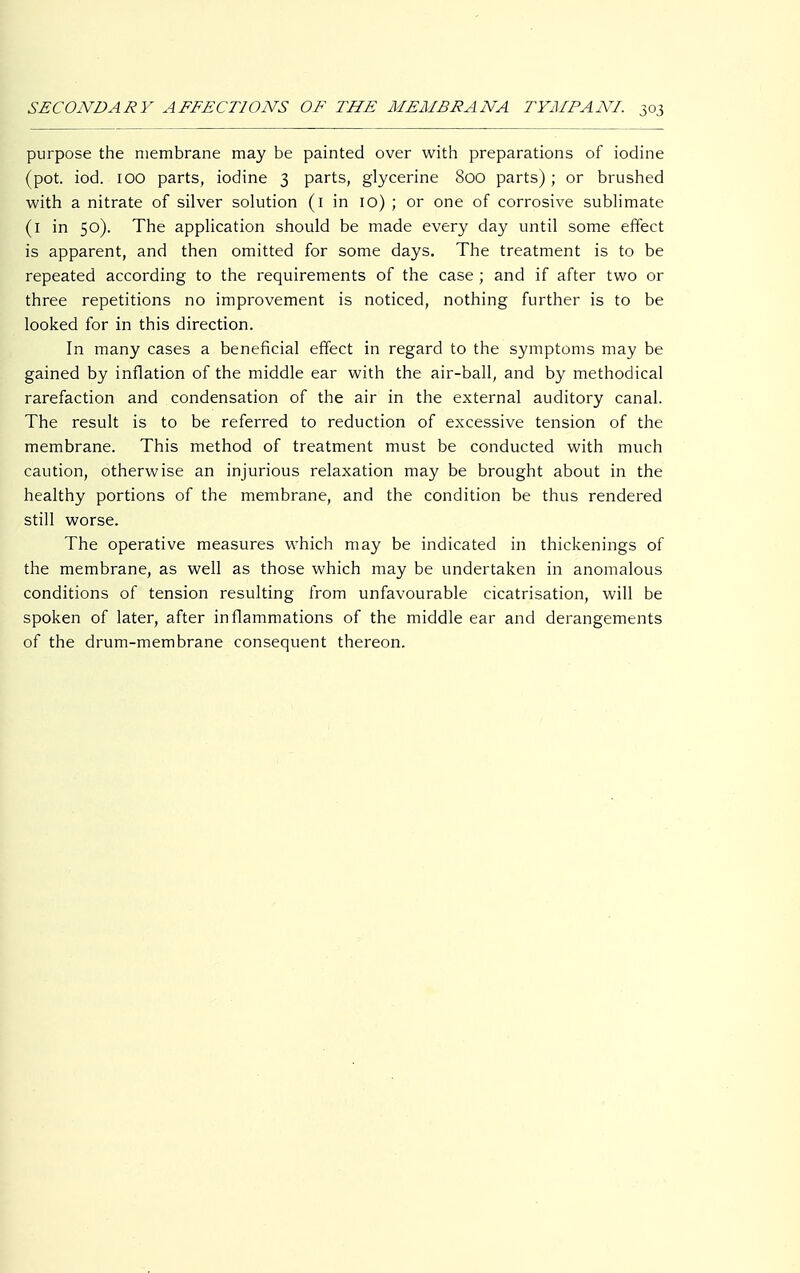 purpose the membrane may be painted over with preparations of iodine (pot. iod. 100 parts, iodine 3 parts, glycerine 800 parts); or brushed with a nitrate of silver solution (1 in 10) ; or one of corrosive sublimate (1 in 50). The application should be made every day until some effect is apparent, and then omitted for some days. The treatment is to be repeated according to the requirements of the case ; and if after two or three repetitions no improvement is noticed, nothing further is to be looked for in this direction. In many cases a beneficial effect in regard to the symptoms may be gained by inflation of the middle ear with the air-ball, and by methodical rarefaction and condensation of the air in the external auditory canal. The result is to be referred to reduction of excessive tension of the membrane. This method of treatment must be conducted with much caution, otherwise an injurious relaxation may be brought about in the healthy portions of the membrane, and the condition be thus rendered still worse. The operative measures which may be indicated in thickenings of the membrane, as well as those which may be undertaken in anomalous conditions of tension resulting from unfavourable cicatrisation, will be spoken of later, after inflammations of the middle ear and derangements of the drum-membrane consequent thereon.
