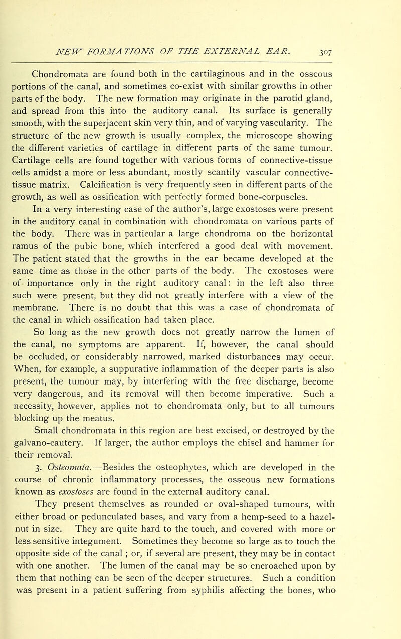 Chondromata are found both in the cartilaginous and in the osseous portions of the canal, and sometimes co-exist with similar growths in other parts of the body. The new formation may originate in the parotid gland, and spread from this into the auditory canal. Its surface is generally smooth, with the superjacent skin very thin, and of varying vascularity. The structure of the new growth is usually complex, the microscope showing the different varieties of cartilage in different parts of the same tumour. Cartilage cells are found together with various forms of connective-tissue cells amidst a more or less abundant, mostly scantily vascular connective- tissue matrix. Calcification is very frequently seen in different parts of the growth, as well as ossification with perfectly formed bone-corpuscles. In a very interesting case of the author's, large exostoses were present in the auditory canal in combination with chondromata on various parts of the body. There was in particular a large chondroma on the horizontal ramus of the pubic bone, which interfered a good deal with movement. The patient stated that the growths in the ear became developed at the same time as those in the other parts of the body. The exostoses were of- importance only in the right auditory canal: in the left also three such were present, but they did not greatly interfere with a view of the membrane. There is no doubt that this was a case of chondromata of the canal in which ossification had taken place. So long as the new growth does not greatly narrow the lumen of the canal, no symptoms are apparent. If, however, the canal should be occluded, or considerably narrowed, marked disturbances may occur. When, for example, a suppurative inflammation of the deeper parts is also present, the tumour may, by interfering with the free discharge, become very dangerous, and its removal will then become imperative. Such a necessity, however, applies not to chondromata only, but to all tumours blocking up the meatus. Small chondromata in this region are best excised, or destroyed by the galvano-cautery. If larger, the author employs the chisel and hammer for their removal. 3. Osteomata.—Besides the osteophytes, which are developed in the course of chronic inflammatory processes, the osseous new formations known as exostoses are found in the external auditory canal. They present themselves as rounded or oval-shaped tumours, with either broad or pedunculated bases, and vary from a hemp-seed to a hazel- nut in size. They are quite hard to the touch, and covered with more or less sensitive integument. Sometimes they become so large as to touch the opposite side of the canal ; or, if several are present, they may be in contact with one another. The lumen of the canal may be so encroached upon by them that nothing can be seen of the deeper structures. Such a condition was present in a patient suffering from syphilis affecting the bones, who
