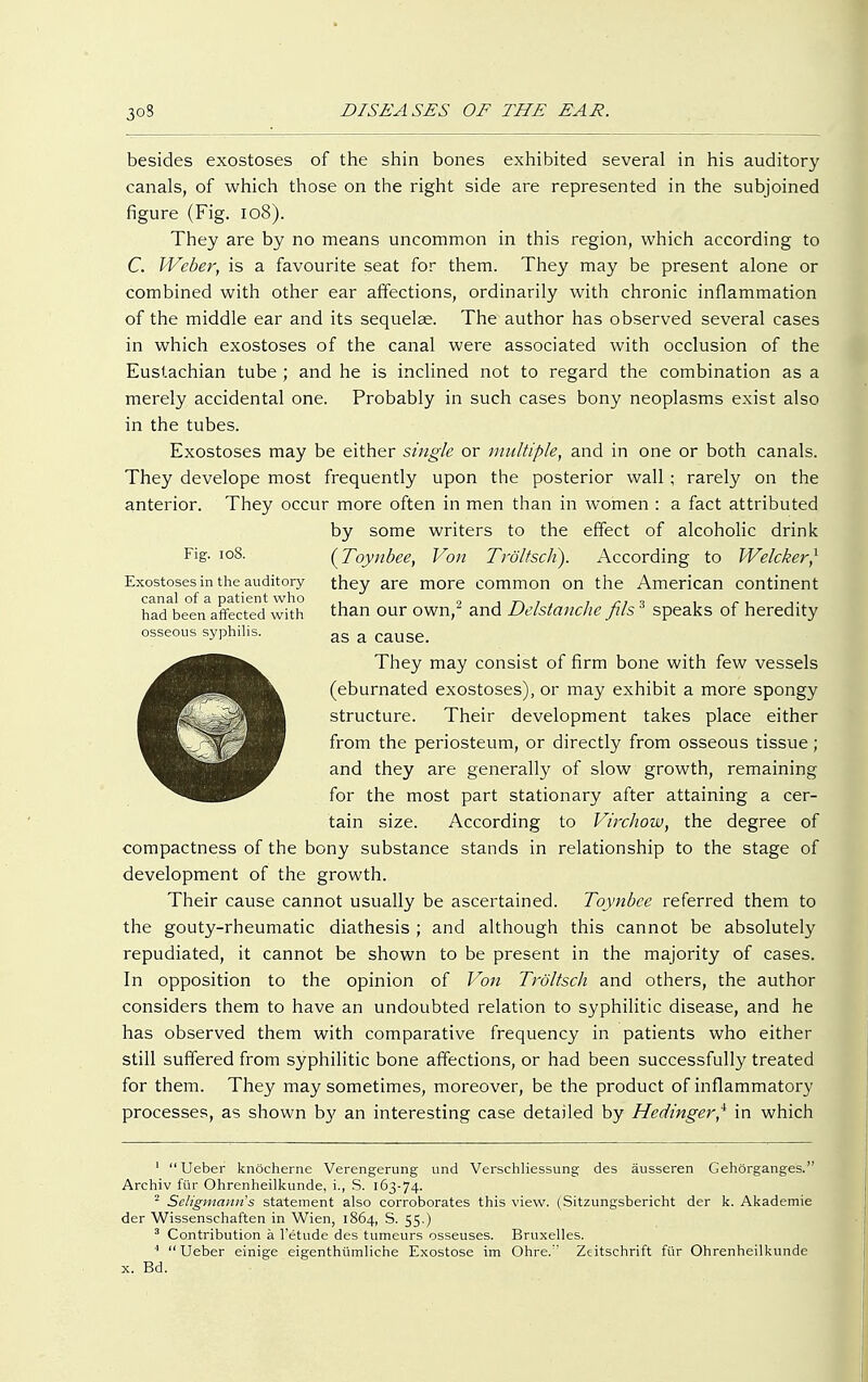 besides exostoses of the shin bones exhibited several in his auditory canals, of which those on the right side are represented in the subjoined figure (Fig. 108). They are by no means uncommon in this region, which according to C. Weber, is a favourite seat for them. They may be present alone or combined with other ear affections, ordinarily with chronic inflammation of the middle ear and its sequelae. The author has observed several cases in which exostoses of the canal were associated with occlusion of the Eustachian tube ; and he is inclined not to regard the combination as a merely accidental one. Probably in such cases bony neoplasms exist also in the tubes. Exostoses may be either single or multiple, and in one or both canals. They develope most frequently upon the posterior wall ; rarely on the anterior. They occur more often in men than in women : a fact attributed by some writers to the effect of alcoholic drink F'g- IoS- {Toynbee, Von Tröltsch). According to Welcker,1 Exostoses in the auditory they are more common on the American continent canal of a patient who . „ ,7-,», , n 1 1 r-1 i< had been affected with than our own, and Dclstanche jus speaks of heredity osseous syphilis. as a cause. They may consist of firm bone with few vessels (eburnated exostoses), or may exhibit a more spongy structure. Their development takes place either from the periosteum, or directly from osseous tissue; and they are generally of slow growth, remaining for the most part stationary after attaining a cer- tain size. According to Virchow, the degree of compactness of the bony substance stands in relationship to the stage of development of the growth. Their cause cannot usually be ascertained. Toynbee referred them to the gouty-rheumatic diathesis ; and although this cannot be absolutely repudiated, it cannot be shown to be present in the majority of cases. In opposition to the opinion of Von Tröltsch and others, the author considers them to have an undoubted relation to syphilitic disease, and he has observed them with comparative frequency in patients who either still suffered from syphilitic bone affections, or had been successfully treated for them. They may sometimes, moreover, be the product of inflammatory processes, as shown by an interesting case detailed by Hedinger,i in which 1 Ueber knöcherne Verengerung und Verschliessung des äusseren Gehörganges. Archiv für Ohrenheilkunde, i., S. 163-74. 2 Seligmanns statement also corroborates this view. (Sitzungsbericht der k. Akademie der Wissenschaften in Wien, 1864, S. 55.) 3 Contribution ä l'etude des tumeurs osseuses. Bruxelles. 4  Ueber einige eigenthümliche Exostose im Ohre. Zeitschrift für Ohrenheilkunde