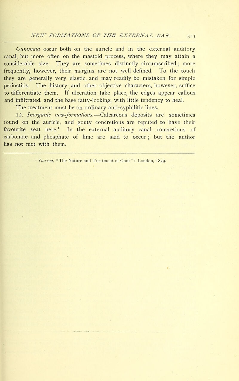 Gummata occur both on the auricle and in the external auditory canal, but more often on the mastoid process, where they may attain a considerable size. They are sometimes distinctly circumscribed ; more frequently, however, their margins are not well defined. To the touch they are generally very elastic, and may readily be mistaken for simple periostitis. The history and other objective characters, however, suffice to differentiate them. If ulceration take place, the edges appear callous and infiltrated, and the base fatty-looking, with little tendency to heal. The treatment must be on ordinary anti-syphilitic lines. 12. Inorganic new-formations.—Calcareous deposits are sometimes found on the auricle, and gouty concretions are reputed to have their favourite seat here.1 In the external auditory canal concretions of carbonate and phosphate of lime are said to occur; but the author has not met with them. 1 Garrod, The Nature and Treatment of Gout  : London, 1859.