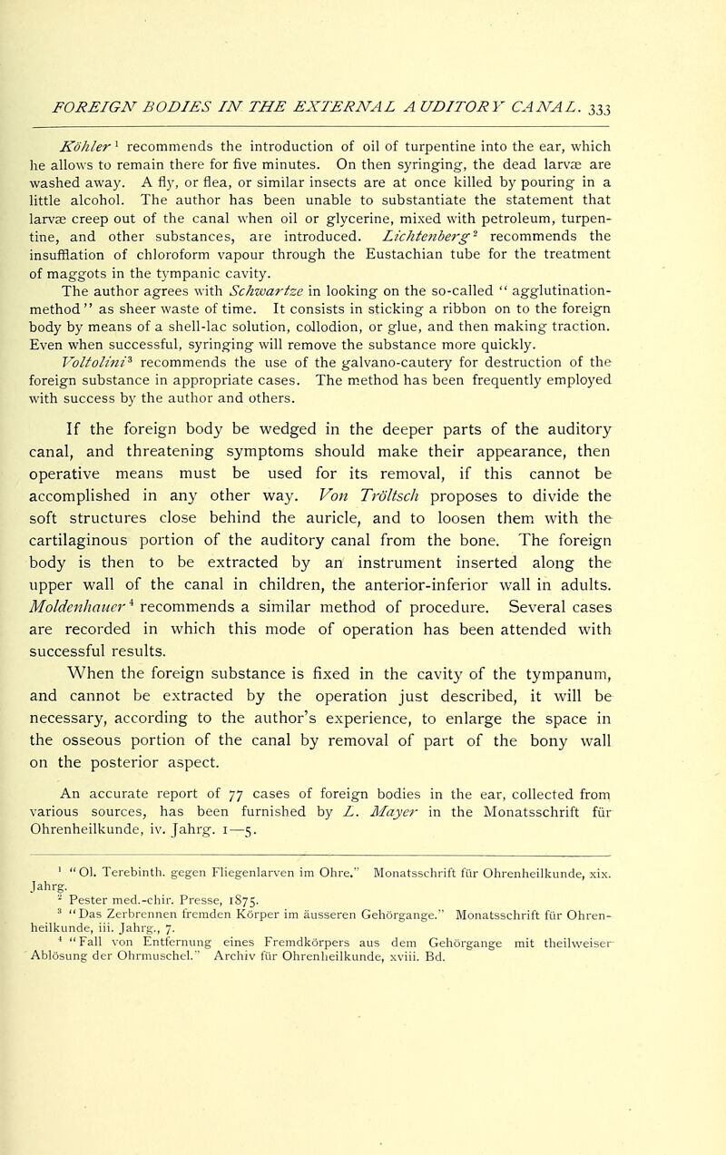 Köhler 1 recommends the introduction of oil of turpentine into the ear, which he allows to remain there for five minutes. On then syringing, the dead larvae are washed away. A fly, or flea, or similar insects are at once killed by pouring in a little alcohol. The author has been unable to substantiate the statement that larvae creep out of the canal when oil or glycerine, mixed with petroleum, turpen- tine, and other substances, are introduced. Lichtenberg ■ recommends the insufflation of chloroform vapour through the Eustachian tube for the treatment of maggots in the tympanic cavity. The author agrees with Schwartze in looking on the so-called  agglutination- method  as sheer waste of time. It consists in sticking a ribbon on to the foreign body by means of a shell-lac solution, collodion, or glue, and then making traction. Even when successful, syringing will remove the substance more quickly. Voltolini3 recommends the use of the galvano-cautery for destruction of the foreign substance in appropriate cases. The method has been frequently employed with success by the author and others. If the foreign body be wedged in the deeper parts of the auditory canal, and threatening symptoms should make their appearance, then operative means must be used for its removal, if this cannot be accomplished in any other way. Von Tröltsch proposes to divide the soft structures close behind the auricle, and to loosen them with the cartilaginous portion of the auditory canal from the bone. The foreign body is then to be extracted by an instrument inserted along the upper wall of the canal in children, the anterior-inferior wall in adults. Moldenhauer4 recommends a similar method of procedure. Several cases are recorded in which this mode of operation has been attended with successful results. When the foreign substance is fixed in the cavity of the tympanum, and cannot be extracted by the operation just described, it will be necessary, according to the author's experience, to enlarge the space in the osseous portion of the canal by removal of part of the bony wall on the posterior aspect. An accurate report of 77 cases of foreign bodies in the ear, collected from various sources, has been furnished by L. Mayer in the Monatsschrift für Ohrenheilkunde, iv. Jahrg. 1—5. 1  Ol. Terebinth, gegen Fliegenlarven im Ohre. Monatsschrift für Ohrenheilkunde, xix. Jahrg. 2 Pester med.-chir. Presse, 1S75. 3 Das Zerbrennen fremden Körper im äusseren Gehörgange. Monatsschrift für Ohren- heilkunde, iii. Jahrg., 7. 4 Fall von Entfernung eines Fremdkörpers aus dem Gehörgange mit theilweiser Ablösung der Ohrmuschel. Archiv für Ohrenheilkunde, xviii. Bd.