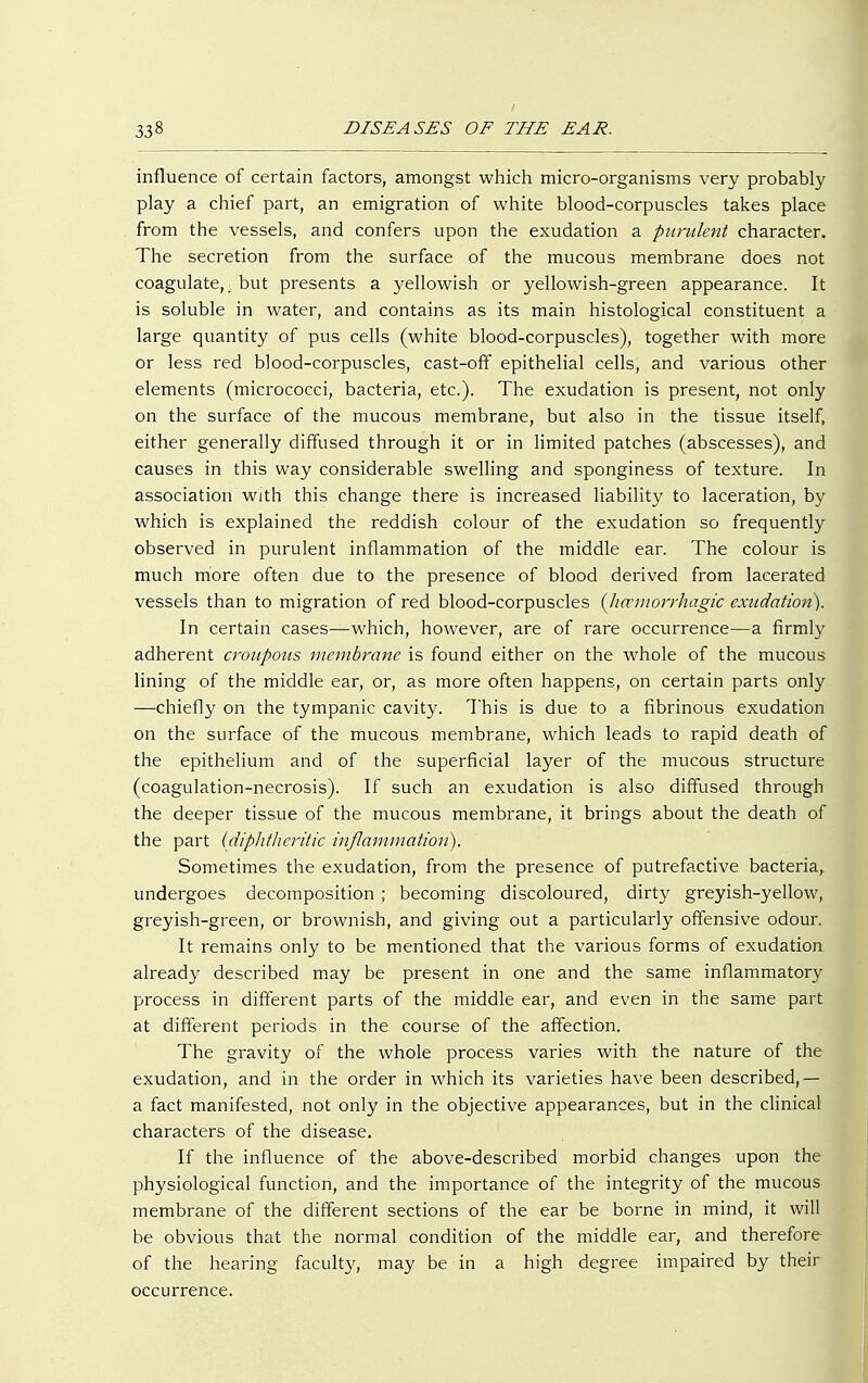 influence of certain factors, amongst which micro-organisms very probably play a chief part, an emigration of white blood-corpuscles takes place from the vessels, and confers upon the exudation a purulent character. The secretion from the surface of the mucous membrane does not coagulate,, but presents a yellowish or yellowish-green appearance. It is soluble in water, and contains as its main histological constituent a large quantity of pus cells (white blood-corpuscles), together with more or less red blood-corpuscles, cast-off epithelial cells, and various other elements (micrococci, bacteria, etc.). The exudation is present, not only on the surface of the mucous membrane, but also in the tissue itself, either generally diffused through it or in limited patches (abscesses), and causes in this way considerable swelling and sponginess of texture. In association with this change there is increased liability to laceration, by which is explained the reddish colour of the exudation so frequently observed in purulent inflammation of the middle ear. The colour is much more often due to the presence of blood derived from lacerated vessels than to migration of red blood-corpuscles (hcemorrhagic exudation). In certain cases—which, however, are of rare occurrence—a firmly adherent croupous membrane is found either on the whole of the mucous lining of the middle ear, or, as more often happens, on certain parts only —chiefly on the tympanic cavity. This is due to a fibrinous exudation on the surface of the mucous membrane, which leads to rapid death of the epithelium and of the superficial layer of the mucous structure (coagulation-necrosis). If such an exudation is also diffused through the deeper tissue of the mucous membrane, it brings about the death of the part (diphtheritic inflammation). Sometimes the exudation, from the presence of putrefactive bacteria, undergoes decomposition; becoming discoloured, dirty greyish-yellow, greyish-green, or brownish, and giving out a particularly offensive odour. It remains only to be mentioned that the various forms of exudation already described may be present in one and the same inflammatory process in different parts of the middle ear, and even in the same part at different periods in the course of the affection. The gravity of the whole process varies with the nature of the exudation, and in the order in which its varieties have been described,— a fact manifested, not only in the objective appearances, but in the clinical characters of the disease. If the influence of the above-described morbid changes upon the physiological function, and the importance of the integrity of the mucous membrane of the different sections of the ear be borne in mind, it will be obvious that the normal condition of the middle ear, and therefore of the hearing faculty, may be in a high degree impaired by their occurrence.