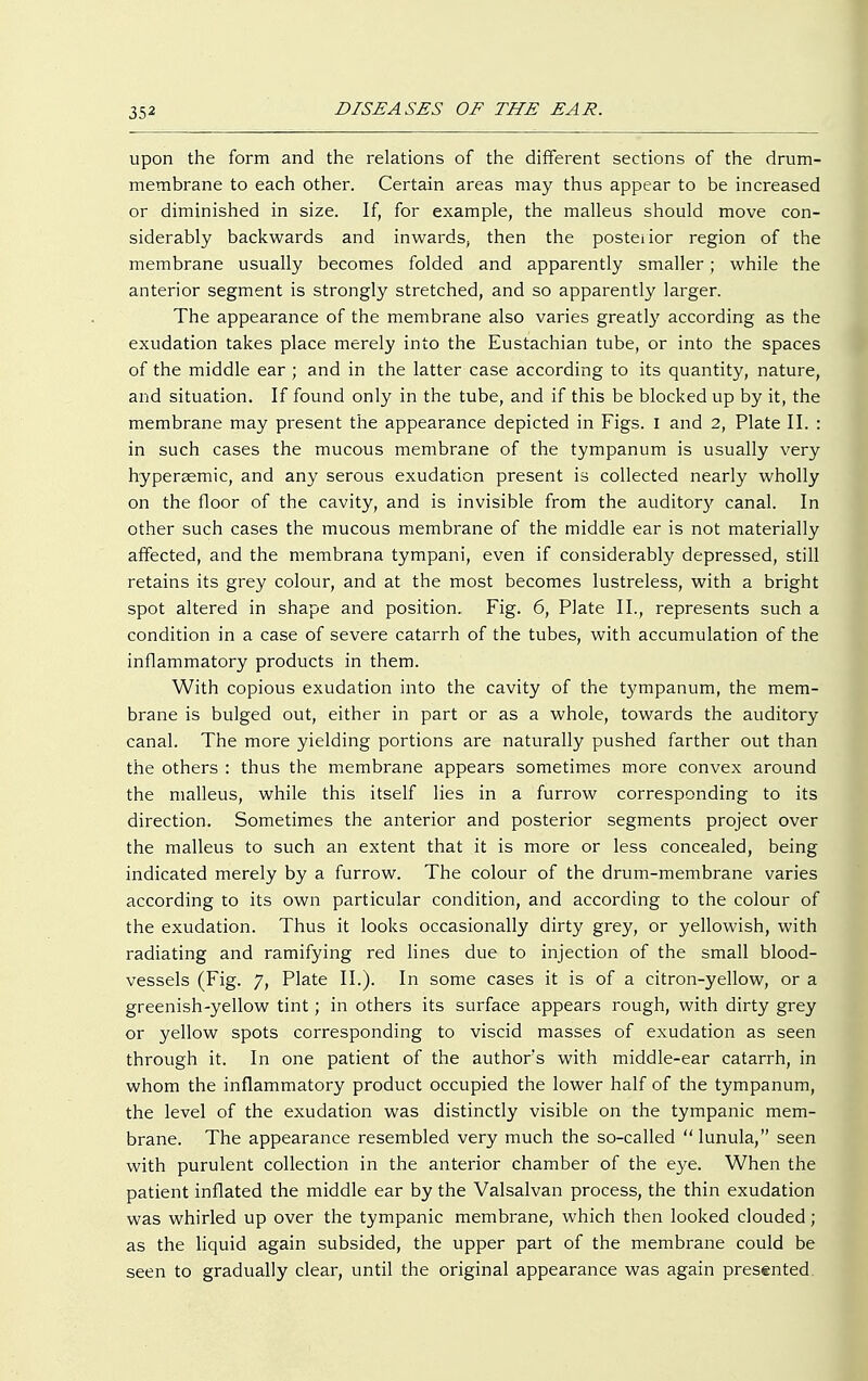 upon the form and the relations of the different sections of the drum- membrane to each other. Certain areas may thus appear to be increased or diminished in size. If, for example, the malleus should move con- siderably backwards and inwards, then the posteiior region of the membrane usually becomes folded and apparently smaller ; while the anterior segment is strongly stretched, and so apparently larger. The appearance of the membrane also varies greatly according as the exudation takes place merely into the Eustachian tube, or into the spaces of the middle ear ; and in the latter case according to its quantity, nature, and situation. If found only in the tube, and if this be blocked up by it, the membrane may present the appearance depicted in Figs. I and 2, Plate II. : in such cases the mucous membrane of the tympanum is usually very hypereemic, and any serous exudation present is collected nearly wholly on the floor of the cavity, and is invisible from the auditory canal. In other such cases the mucous membrane of the middle ear is not materially affected, and the membrana tympani, even if considerably depressed, still retains its grey colour, and at the most becomes lustreless, with a bright spot altered in shape and position. Fig. 6, Plate II., represents such a condition in a case of severe catarrh of the tubes, with accumulation of the inflammatory products in them. With copious exudation into the cavity of the tympanum, the mem- brane is bulged out, either in part or as a whole, towards the auditory canal. The more yielding portions are naturally pushed farther out than the others : thus the membrane appears sometimes more convex around the malleus, while this itself lies in a furrow corresponding to its direction. Sometimes the anterior and posterior segments project over the malleus to such an extent that it is more or less concealed, being indicated merely by a furrow. The colour of the drum-membrane varies according to its own particular condition, and according to the colour of the exudation. Thus it looks occasionally dirty grey, or yellowish, with radiating and ramifying red lines due to injection of the small blood- vessels (Fig. 7, Plate II.). In some cases it is of a citron-yellow, or a greenish-yellow tint; in others its surface appears rough, with dirty grey or yellow spots corresponding to viscid masses of exudation as seen through it. In one patient of the author's with middle-ear catarrh, in whom the inflammatory product occupied the lower half of the tympanum, the level of the exudation was distinctly visible on the tympanic mem- brane. The appearance resembled very much the so-called lunula, seen with purulent collection in the anterior chamber of the eye. When the patient inflated the middle ear by the Valsalvan process, the thin exudation was whirled up over the tympanic membrane, which then looked clouded; as the liquid again subsided, the upper part of the membrane could be seen to gradually clear, until the original appearance was again presented