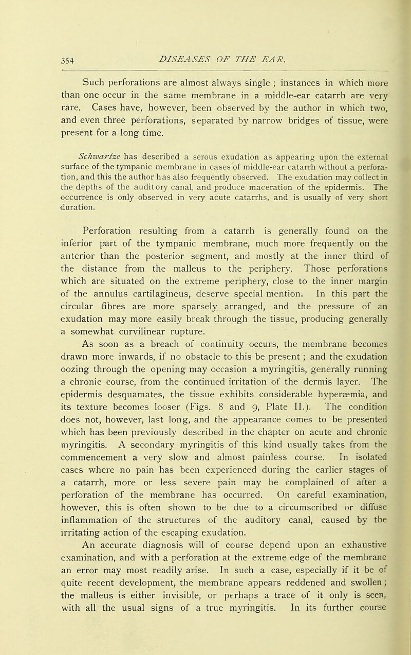Such perforations are almost always single ; instances in which more than one occur in the same membrane in a middle-ear catarrh are very rare. Cases have, however, been observed by the author in which two, and even three perforations, separated by narrow bridges of tissue, were present for a long time. Schwartze has described a serous exudation as appearing upon the external surface of the tympanic membrane in cases of middle-ear catarrh without a perfora- tion, and this the author has also frequently observed. The exudation may collect in the depths of the auditory canal, and produce maceration of the epidermis. The occurrence is only observed in very acute catarrhs, and is usually of very short duration. Perforation resulting from a catarrh is generally found on the inferior part of the tympanic membrane, much more frequently on the anterior than the posterior segment, and mostly at the inner third of the distance from the malleus to the periphery. Those perforations which are situated on the extreme periphery, close to the inner margin of the annulus cartilagineus, deserve special mention. In this part the circular fibres are more sparsely arranged, and the pressure of an exudation may more easily break through the tissue, producing generally a somewhat curvilinear rupture. As soon as a breach of continuity occurs, the membrane becomes drawn more inwards, if no obstacle to this be present ; and the exudation oozing through the opening may occasion a myringitis, generally running a chronic course, from the continued irritation of the dermis layer. The epidermis desquamates, the tissue exhibits considerable hyperaemia, and its texture becomes looser (Figs. 8 and 9, Plate II.). The condition does not, however, last long, and the appearance comes to be presented which has been previously described 'in the chapter on acute and chronic myringitis. A secondary myringitis of this kind usually takes from the commencement a very slow and almost painless course. In isolated cases where no pain has been experienced during the earlier stages of a catarrh, more or less severe pain may be complained of after a perforation of the membrane has occurred. On careful examination, however, this is often shown to be due to a circumscribed or diffuse inflammation of the structures of the auditory canal, caused by the irritating action of the escaping exudation. An accurate diagnosis will of course depend upon an exhaustive examination, and with a perforation at the extreme edge of the membrane an error may most readily arise. In such a case, especially if it be of quite recent development, the membrane appears reddened and swollen; the malleus is either invisible, or perhaps a trace of it only is seen, with all the usual signs of a true myringitis. In its further course