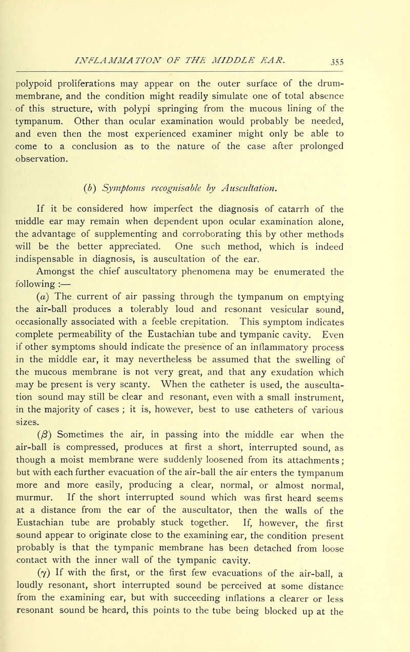 polypoid proliferations may appear on the outer surface of the drum- membrane, and the condition might readily simulate one of total absence of this structure, with polypi springing from the mucous lining of the tympanum. Other than ocular examination would probably be needed, and even then the most experienced examiner might only be able to come to a conclusion as to the nature of the case after prolonged observation. (b) Symptoms recognisable by Auscultation. If it be considered how imperfect the diagnosis of catarrh of the middle ear may remain when dependent upon ocular examination alone, the advantage of supplementing and corroborating this by other methods will be the better appreciated. One such method, which is indeed indispensable in diagnosis, is auscultation of the ear. Amongst the chief auscultatory phenomena may be enumerated the following :— (a) The current of air passing through the tympanum on emptying the air-ball produces a tolerably loud and resonant vesicular sound, occasionally associated with a feeble crepitation. This symptom indicates complete permeability of the Eustachian tube and tympanic cavity. Even if other symptoms should indicate the presence of an inflammatory process in the middle ear, it may nevertheless be assumed that the swelling of *he mucous membrane is not very great, and that any exudation which may be present is very scanty. When the catheter is used, the ausculta- tion sound may still be clear and resonant, even with a small instrument, in the majority of cases ; it is, however, best to use catheters of various •sizes. (ß) Sometimes the air, in passing into the middle ear when the air-ball is compressed, produces at first a short, interrupted sound, as though a moist membrane were suddenly loosened from its attachments; but with each further evacuation of the air-ball the air enters the tympanum more and more easily, producing a clear, normal, or almost normal, murmur. If the short interrupted sound which was first heard seems at a distance from the ear of the auscultator, then the walls of the Eustachian tube are probably stuck together. If, however, the first sound appear to originate close to the examining ear, the condition present probably is that the tympanic membrane has been detached from loose contact with the inner wall of the tympanic cavity. (7) If with the first, or the first few evacuations of the air-ball, a loudly resonant, short interrupted sound be perceived at some distance from the examining ear, but with succeeding inflations a clearer or less resonant sound be heard, this points to the tube being blocked up at the