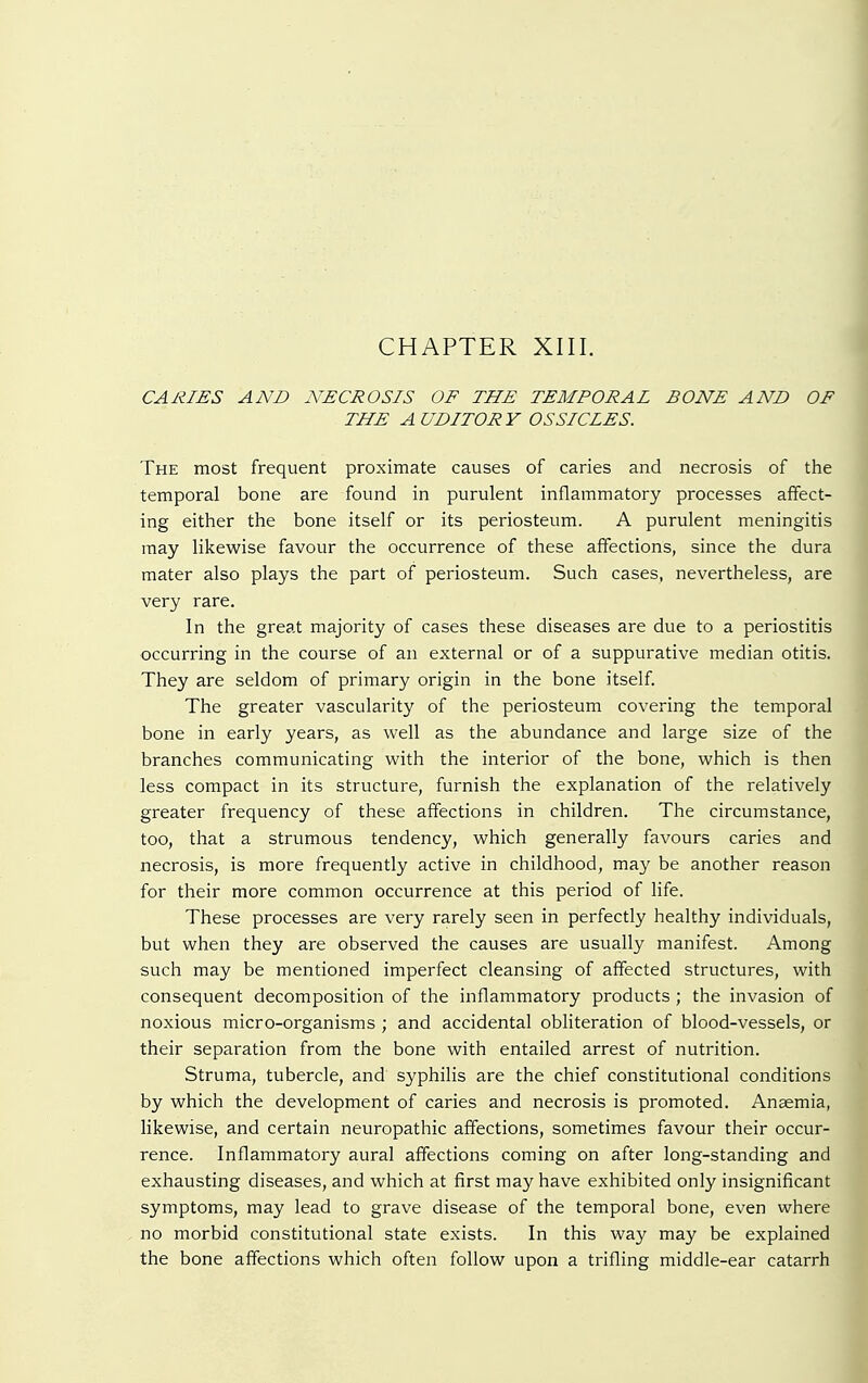 CHAPTER XIII. CARIES AND NECROSIS OF THE TEMPORAL BONE AND OF THE AUDITORY OSSICLES. The most frequent proximate causes of caries and necrosis of the temporal bone are found in purulent inflammatory processes affect- ing either the bone itself or its periosteum. A purulent meningitis may likewise favour the occurrence of these affections, since the dura mater also plays the part of periosteum. Such cases, nevertheless, are very rare. In the great majority of cases these diseases are due to a periostitis occurring in the course of an external or of a suppurative median otitis. They are seldom of primary origin in the bone itself. The greater vascularity of the periosteum covering the temporal bone in early years, as well as the abundance and large size of the branches communicating with the interior of the bone, which is then less compact in its structure, furnish the explanation of the relatively greater frequency of these affections in children. The circumstance, too, that a strumous tendency, which generally favours caries and necrosis, is more frequently active in childhood, may be another reason for their more common occurrence at this period of life. These processes are very rarely seen in perfectly healthy individuals, but when they are observed the causes are usually manifest. Among such may be mentioned imperfect cleansing of affected structures, with consequent decomposition of the inflammatory products ; the invasion of noxious micro-organisms ; and accidental obliteration of blood-vessels, or their separation from the bone with entailed arrest of nutrition. Struma, tubercle, and syphilis are the chief constitutional conditions by which the development of caries and necrosis is promoted. Anaemia, likewise, and certain neuropathic affections, sometimes favour their occur- rence. Inflammatory aural affections coming on after long-standing and exhausting diseases, and which at first may have exhibited only insignificant symptoms, may lead to grave disease of the temporal bone, even where no morbid constitutional state exists. In this way may be explained the bone affections which often follow upon a trifling middle-ear catarrh