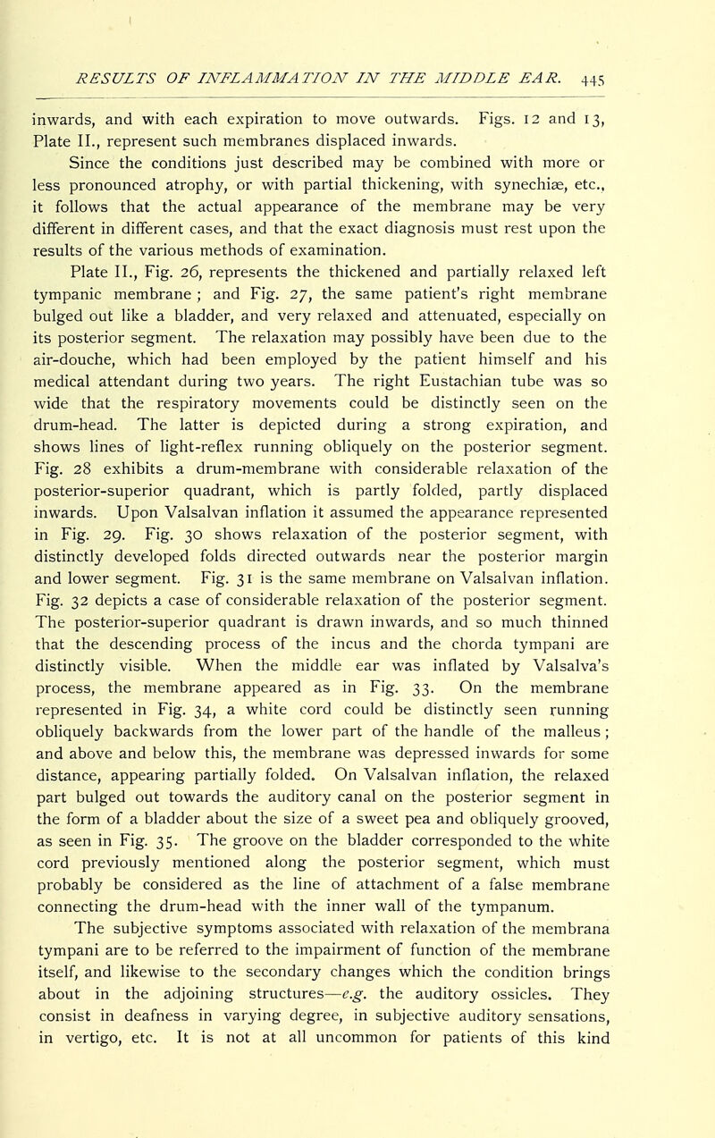 inwards, and with each expiration to move outwards. Figs. 12 and 13, Plate II., represent such membranes displaced inwards. Since the conditions just described may be combined with more or less pronounced atrophy, or with partial thickening, with synechias, etc., it follows that the actual appearance of the membrane may be very different in different cases, and that the exact diagnosis must rest upon the results of the various methods of examination. Plate IL, Fig. 26, represents the thickened and partially relaxed left tympanic membrane ; and Fig. 27, the same patient's right membrane bulged out like a bladder, and very relaxed and attenuated, especially on its posterior segment. The relaxation may possibly have been due to the air-douche, which had been employed by the patient himself and his medical attendant during two years. The right Eustachian tube was so wide that the respiratory movements could be distinctly seen on the drum-head. The latter is depicted during a strong expiration, and shows lines of light-reflex running obliquely on the posterior segment. Fig. 28 exhibits a drum-membrane with considerable relaxation of the posterior-superior quadrant, which is partly folded, partly displaced inwards. Upon Valsalvan inflation it assumed the appearance represented in Fig. 29. Fig. 30 shows relaxation of the posterior segment, with distinctly developed folds directed outwards near the posterior margin and lower segment. Fig. 31 is the same membrane on Valsalvan inflation. Fig. 32 depicts a case of considerable relaxation of the posterior segment. The posterior-superior quadrant is drawn inwards, and so much thinned that the descending process of the incus and the chorda tympani are distinctly visible. When the middle ear was inflated by Valsalva's process, the membrane appeared as in Fig. 33. On the membrane represented in Fig. 34, a white cord could be distinctly seen running obliquely backwards from the lower part of the handle of the malleus ; and above and below this, the membrane was depressed inwards for some distance, appearing partially folded. On Valsalvan inflation, the relaxed part bulged out towards the auditory canal on the posterior segment in the form of a bladder about the size of a sweet pea and obliquely grooved, as seen in Fig. 35. The groove on the bladder corresponded to the white cord previously mentioned along the posterior segment, which must probably be considered as the line of attachment of a false membrane connecting the drum-head with the inner wall of the tympanum. The subjective symptoms associated with relaxation of the membrana tympani are to be referred to the impairment of function of the membrane itself, and likewise to the secondary changes which the condition brings about in the adjoining structures—e.g. the auditory ossicles. They consist in deafness in varying degree, in subjective auditory sensations, in vertigo, etc. It is not at all uncommon for patients of this kind