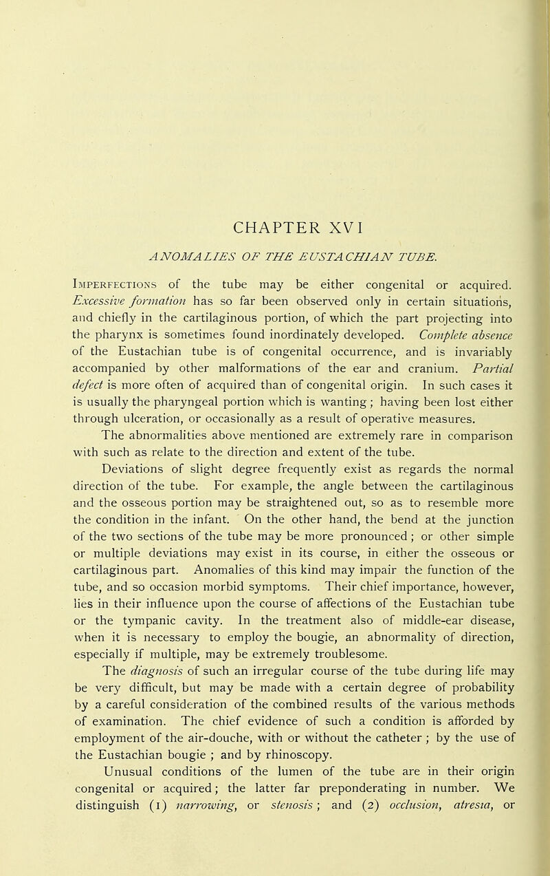 CHAPTER XVI ANOMALIES OF THE EUSTACHIAN TUBE. Imperfections of the tube may be either congenital or acquired. Excessive formation has so far been observed only in certain situations, and chiefly in the cartilaginous portion, of which the part projecting into the pharynx is sometimes found inordinately developed. Complete absence of the Eustachian tube is of congenital occurrence, and is invariably accompanied by other malformations of the ear and cranium. Partial defect is more often of acquired than of congenital origin. In such cases it is usually the pharyngeal portion which is wanting; having been lost either through ulceration, or occasionally as a result of operative measures. The abnormalities above mentioned are extremely rare in comparison with such as relate to the direction and extent of the tube. Deviations of slight degree frequently exist as regards the normal direction of the tube. For example, the angle between the cartilaginous and the osseous portion may be straightened out, so as to resemble more the condition in the infant. On the other hand, the bend at the junction of the two sections of the tube may be more pronounced; or other simple or multiple deviations may exist in its course, in either the osseous or cartilaginous part. Anomalies of this kind may impair the function of the tube, and so occasion morbid symptoms. Their chief importance, however, lies in their influence upon the course of affections of the Eustachian tube or the tympanic cavity. In the treatment also of middle-ear disease, when it is necessary to employ the bougie, an abnormality of direction, especially if multiple, may be extremely troublesome. The diagnosis of such an irregular course of the tube during life may be very difficult, but may be made with a certain degree of probability by a careful consideration of the combined results of the various methods of examination. The chief evidence of such a condition is afforded by employment of the air-douche, with or without the catheter ; by the use of the Eustachian bougie ; and by rhinoscopy. Unusual conditions of the lumen of the tube are in their origin congenital or acquired; the latter far preponderating in number. We