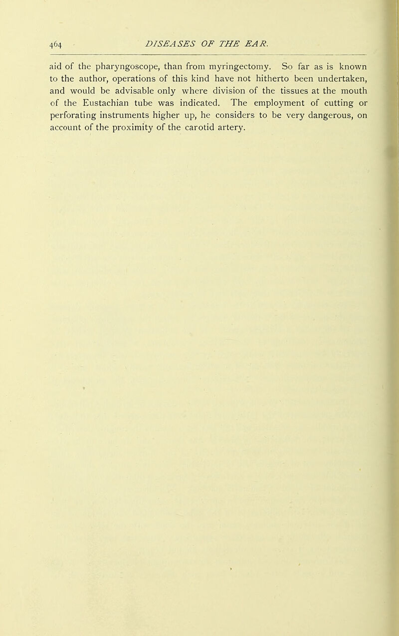 aid of the pharyngoscope, than from myringectomy. So far as is known to the author, operations of this kind have not hitherto been undertaken, and would be advisable only where division of the tissues at the mouth of the Eustachian tube was indicated. The employment of cutting or perforating instruments higher up, he considers to be very dangerous, on account of the proximity of the carotid artery.