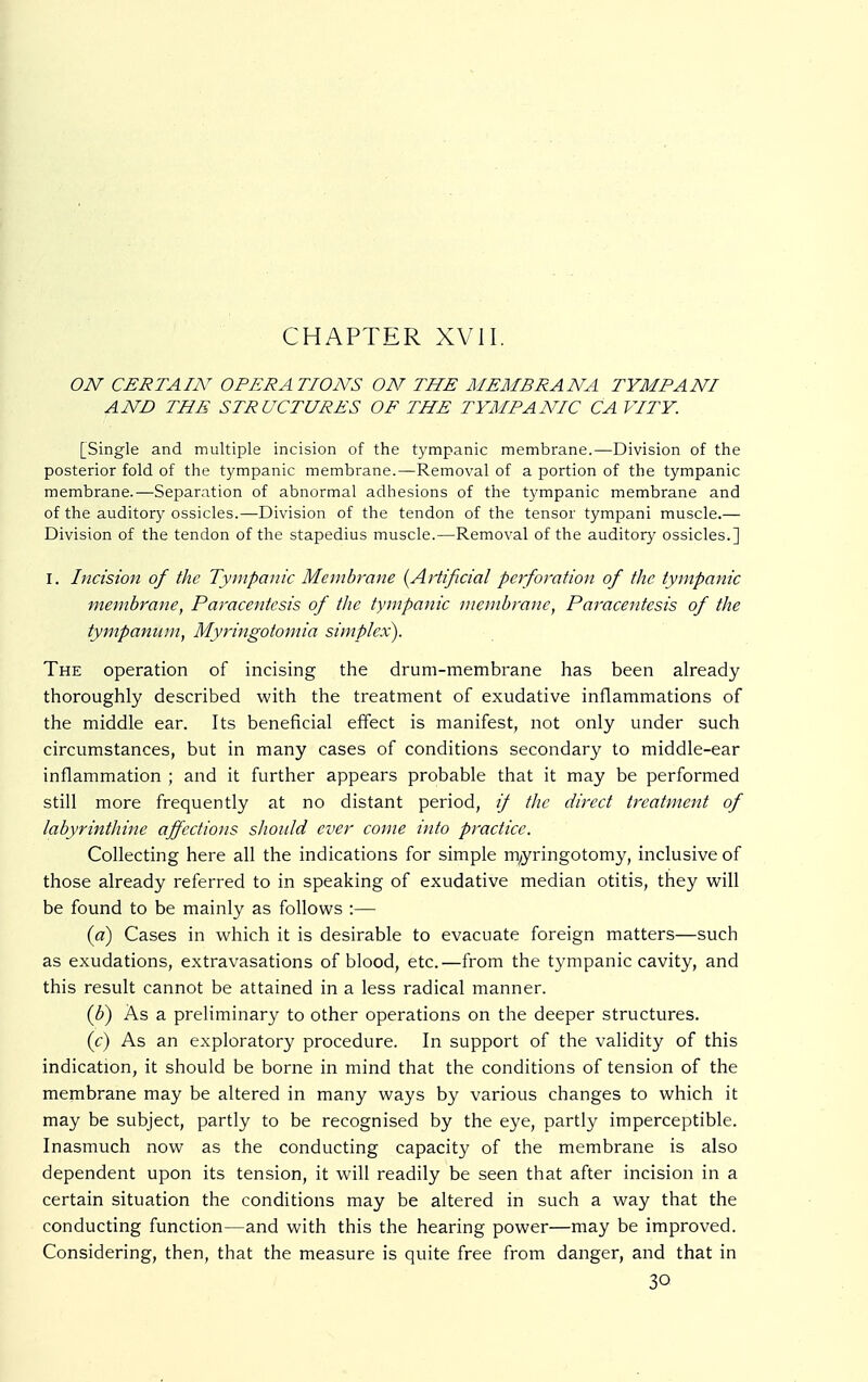 CHAPTER XVII. ON CERTAIN OPERATIONS ON THE MEMBRANA TYMPANI AND THE STRUCTURES OF THE TYMPANIC CA VITY. [Single and multiple incision of the tympanic membrane.—Division of the posterior fold of the tympanic membrane.—Removal of a portion of the tympanic membrane.—Separation of abnormal adhesions of the tympanic membrane and of the auditory ossicles.—Division of the tendon of the tensor tympani muscle.— Division of the tendon of the stapedius muscle.—Removal of the auditory ossicles.] I. Incision of the Tympanic Membrane (Artificial perforation of the tympanic membrane, Paracentesis of the tympanic membrane, Paracentesis of the tympanum, Myringotomia simplex). The operation of incising the drum-membrane has been already thoroughly described with the treatment of exudative inflammations of the middle ear. Its beneficial effect is manifest, not only under such circumstances, but in many cases of conditions secondary to middle-ear inflammation ; and it further appears probable that it may be performed still more frequently at no distant period, if the direct treatment of labyrinthine affections should ever come into practice. Collecting here all the indications for simple myringotomy, inclusive of those already referred to in speaking of exudative median otitis, they will be found to be mainly as follows :— (a) Cases in which it is desirable to evacuate foreign matters—such as exudations, extravasations of blood, etc.—from the tympanic cavity, and this result cannot be attained in a less radical manner. (b) As a preliminary to other operations on the deeper structures. (c) As an exploratory procedure. In support of the validity of this indication, it should be borne in mind that the conditions of tension of the membrane may be altered in many ways by various changes to which it may be subject, partly to be recognised by the eye, partly imperceptible. Inasmuch now as the conducting capacity of the membrane is also dependent upon its tension, it will readily be seen that after incision in a certain situation the conditions may be altered in such a way that the conducting function—and with this the hearing power—may be improved. Considering, then, that the measure is quite free from danger, and that in 30