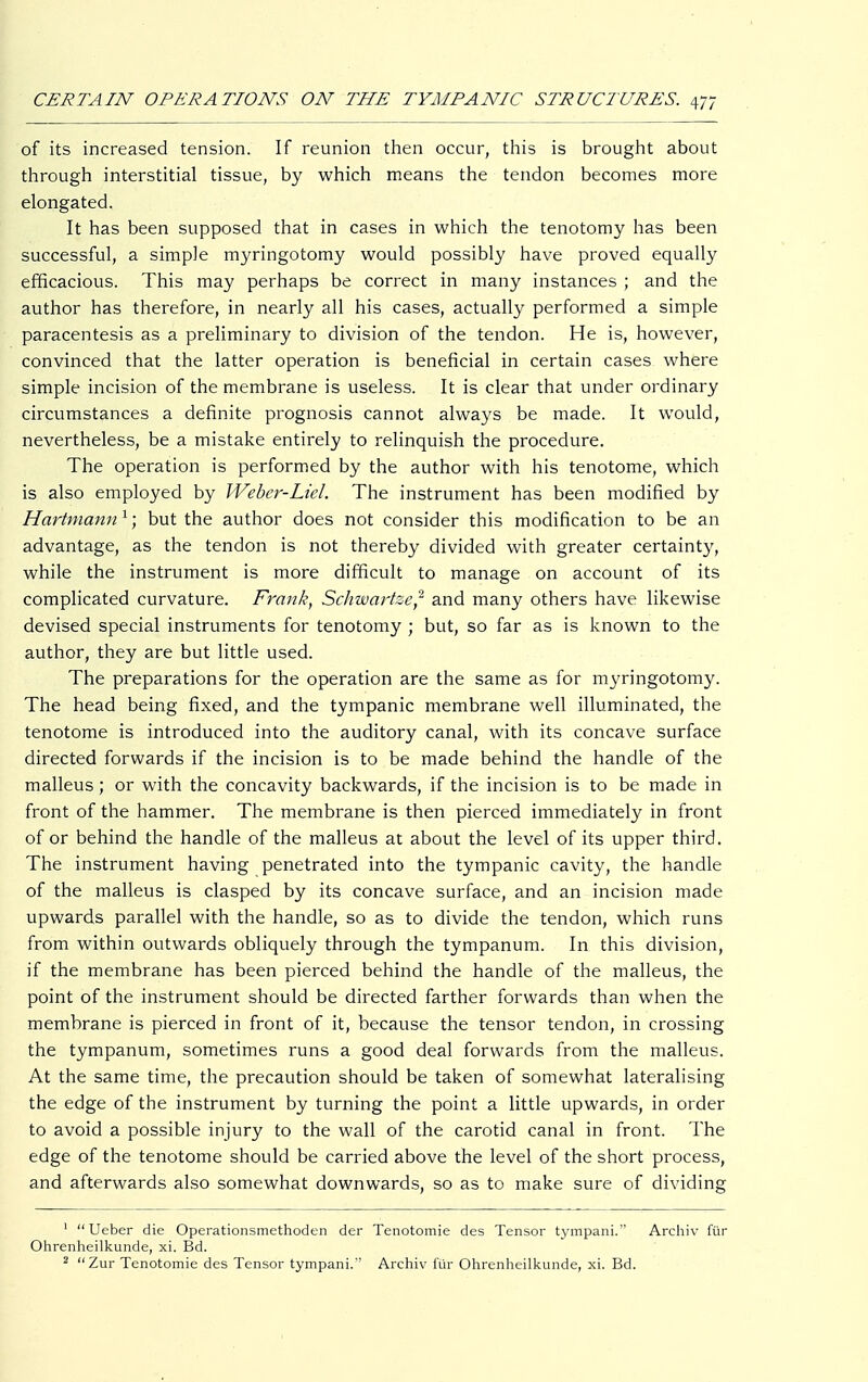 of its increased tension. If reunion then occur, this is brought about through interstitial tissue, by which means the tendon becomes more elongated. It has been supposed that in cases in which the tenotomy has been successful, a simple myringotomy would possibly have proved equally efficacious. This may perhaps be correct in many instances ; and the author has therefore, in nearly all his cases, actually performed a simple paracentesis as a preliminary to division of the tendon. He is, however, convinced that the latter operation is beneficial in certain cases where simple incision of the membrane is useless. It is clear that under ordinary circumstances a definite prognosis cannot always be made. It would, nevertheless, be a mistake entirely to relinquish the procedure. The operation is performed by the author with his tenotome, which is also employed by Webcr-Liel. The instrument has been modified by Hartmann 1; but the author does not consider this modification to be an advantage, as the tendon is not thereby divided with greater certainty, while the instrument is more difficult to manage on account of its complicated curvature. Frank, Schwartze,2 and many others have likewise devised special instruments for tenotomy ; but, so far as is known to the author, they are but little used. The preparations for the operation are the same as for myringotomy. The head being fixed, and the tympanic membrane well illuminated, the tenotome is introduced into the auditory canal, with its concave surface directed forwards if the incision is to be made behind the handle of the malleus; or with the concavity backwards, if the incision is to be made in front of the hammer. The membrane is then pierced immediately in front of or behind the handle of the malleus at about the level of its upper third. The instrument having penetrated into the tympanic cavity, the handle of the malleus is clasped by its concave surface, and an incision made upwards parallel with the handle, so as to divide the tendon, which runs from within outwards obliquely through the tympanum. In this division, if the membrane has been pierced behind the handle of the malleus, the point of the instrument should be directed farther forwards than when the membrane is pierced in front of it, because the tensor tendon, in crossing the tympanum, sometimes runs a good deal forwards from the malleus. At the same time, the precaution should be taken of somewhat lateralising the edge of the instrument by turning the point a little upwards, in order to avoid a possible injury to the wall of the carotid canal in front. The edge of the tenotome should be carried above the level of the short process, and afterwards also somewhat downwards, so as to make sure of dividing 1 Ueber die Operationsmethoden der Tenotomie des Tensor tympani. Archiv für Ohrenheilkunde, xi. Bd.