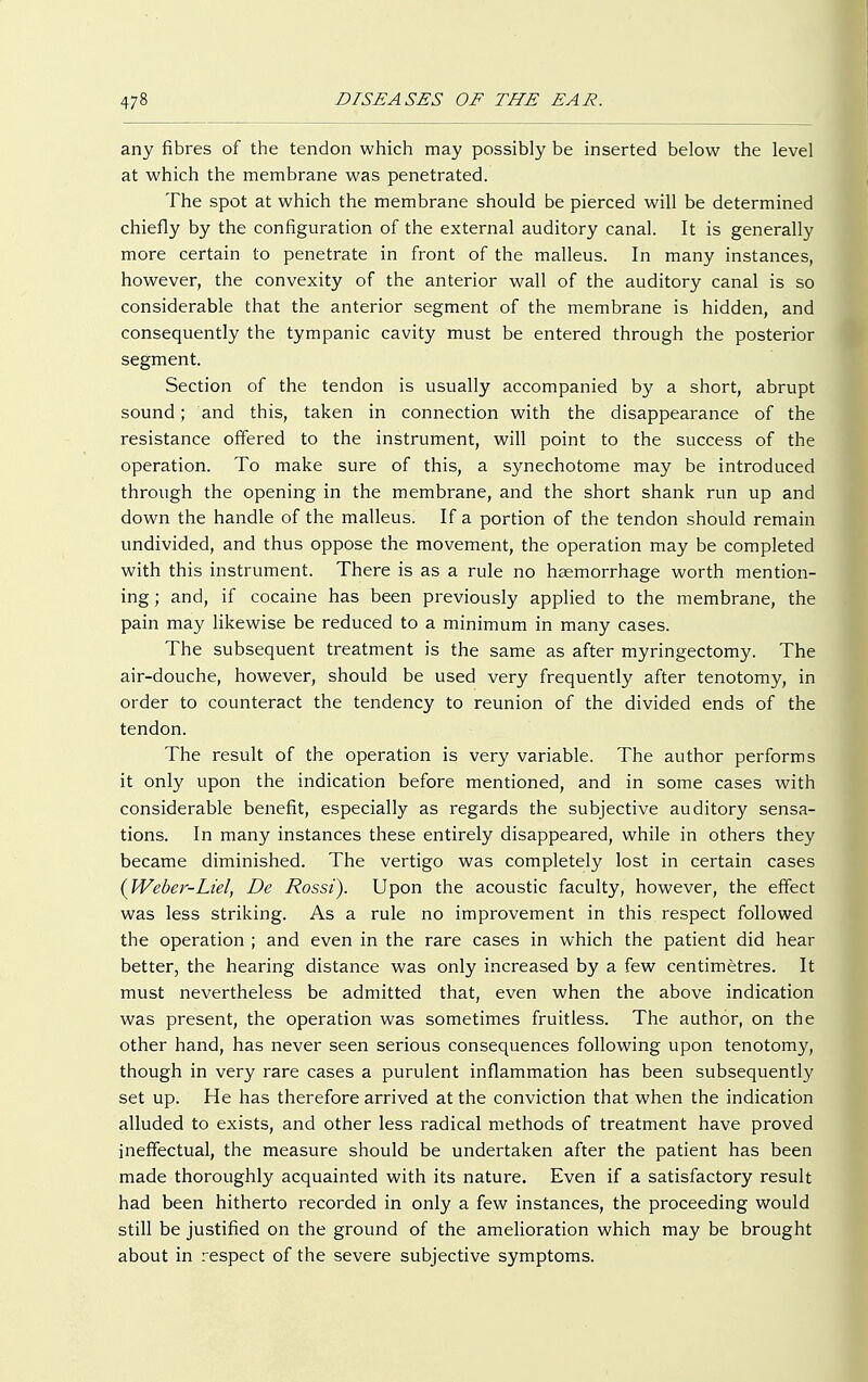 any fibres of the tendon which may possibly be inserted below the level at which the membrane was penetrated. The spot at which the membrane should be pierced will be determined chiefly by the configuration of the external auditory canal. It is generally more certain to penetrate in front of the malleus. In many instances, however, the convexity of the anterior wall of the auditory canal is so considerable that the anterior segment of the membrane is hidden, and consequently the tympanic cavity must be entered through the posterior segment. Section of the tendon is usually accompanied by a short, abrupt sound; and this, taken in connection with the disappearance of the resistance offered to the instrument, will point to the success of the operation. To make sure of this, a synechotome may be introduced through the opening in the membrane, and the short shank run up and down the handle of the malleus. If a portion of the tendon should remain undivided, and thus oppose the movement, the operation may be completed with this instrument. There is as a rule no haemorrhage worth mention- ing; and, if cocaine has been previously applied to the membrane, the pain may likewise be reduced to a minimum in many cases. The subsequent treatment is the same as after myringectomy. The air-douche, however, should be used very frequently after tenotomy, in order to counteract the tendency to reunion of the divided ends of the tendon. The result of the operation is very variable. The author performs it only upon the indication before mentioned, and in some cases with considerable benefit, especially as regards the subjective auditory sensa- tions. In many instances these entirely disappeared, while in others they became diminished. The vertigo was completely lost in certain cases {Weber-Liel, De Rossi). Upon the acoustic faculty, however, the effect was less striking. As a rule no improvement in this respect followed the operation ; and even in the rare cases in which the patient did hear better, the hearing distance was only increased by a few centimetres. It must nevertheless be admitted that, even when the above indication was present, the operation was sometimes fruitless. The author, on the other hand, has never seen serious consequences following upon tenotomy, though in very rare cases a purulent inflammation has been subsequently set up. He has therefore arrived at the conviction that when the indication alluded to exists, and other less radical methods of treatment have proved ineffectual, the measure should be undertaken after the patient has been made thoroughly acquainted with its nature. Even if a satisfactory result had been hitherto recorded in only a few instances, the proceeding would still be justified on the ground of the amelioration which may be brought about in respect of the severe subjective symptoms.