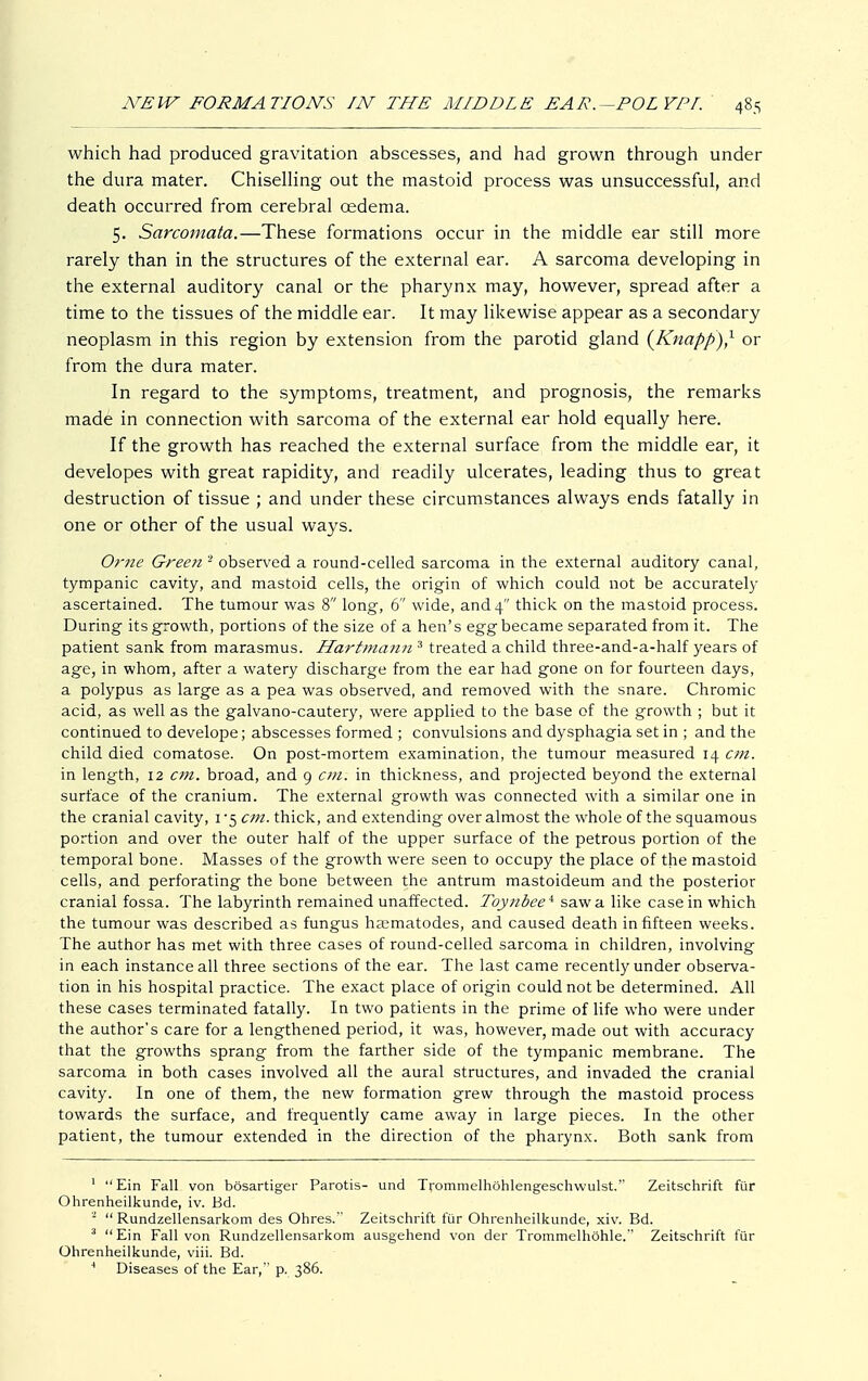 which had produced gravitation abscesses, and had grown through under the dura mater. Chiselling out the mastoid process was unsuccessful, and death occurred from cerebral oedema. 5. Sarcomata.—These formations occur in the middle ear still more rarely than in the structures of the external ear. A sarcoma developing in the external auditory canal or the pharynx may, however, spread after a time to the tissues of the middle ear. It may likewise appear as a secondary neoplasm in this region by extension from the parotid gland {Knapp),1 or from the dura mater. In regard to the symptoms, treatment, and prognosis, the remarks made in connection with sarcoma of the external ear hold equally here. If the growth has reached the external surface from the middle ear, it developes with great rapidity, and readily ulcerates, leading thus to great destruction of tissue ; and under these circumstances always ends fatally in one or other of the usual ways. Ome Green 2 observed a round-celled sarcoma in the external auditory canal, tympanic cavity, and mastoid cells, the origin of which could not be accurately ascertained. The tumour was 8 long, 6 wide, and 4 thick on the mastoid process. During its growth, portions of the size of a hen's egg became separated from it. The patient sank from marasmus. Hartmann 3 treated a child three-and-a-half years of age, in whom, after a watery discharge from the ear had gone on for fourteen days, a polypus as large as a pea was observed, and removed with the snare. Chromic acid, as well as the galvano-cautery, were applied to the base of the growth ; but it continued to develope; abscesses formed ; convulsions and dysphagia set in ; and the child died comatose. On post-mortem examination, the tumour measured 14 cm. in length, 12 cm. broad, and 9 cm. in thickness, and projected beyond the external surface of the cranium. The external growth was connected with a similar one in the cranial cavity, 1 -5 cm. thick, and extending over almost the whole of the squamous portion and over the outer half of the upper surface of the petrous portion of the temporal bone. Masses of the growth were seen to occupy the place of the mastoid cells, and perforating the bone between the antrum mastoideum and the posterior cranial fossa. The labyrinth remained unaffected. Toynbee* saw a like casein which the tumour was described as fungus hsematodes, and caused death in fifteen weeks. The author has met with three cases of round-celled sarcoma in children, involving in each instance all three sections of the ear. The last came recently under observa- tion in his hospital practice. The exact place of origin could not be determined. All these cases terminated fatally. In two patients in the prime of life who were under the author's care for a lengthened period, it was, however, made out with accuracy that the growths sprang from the farther side of the tympanic membrane. The sarcoma in both cases involved all the aural structures, and invaded the cranial cavity. In one of them, the new formation grew through the mastoid process towards the surface, and frequently came away in large pieces. In the other patient, the tumour extended in the direction of the pharynx. Both sank from 1 Ein Fall von bösartiger Parotis- und Trommelhöhlengeschwulst. Zeitschrift für Ohrenheilkunde, iv. Bd. 2 Rundzellensarkom des Ohres. Zeitschrift für Ohrenheilkunde, xiv. Bd. 3 Ein Fall von Rundzellensarkom ausgehend von der Trommelhöhle. Zeitschrift für Ohrenheilkunde, viii. Bd. 4 Diseases of the Ear, p. 386.