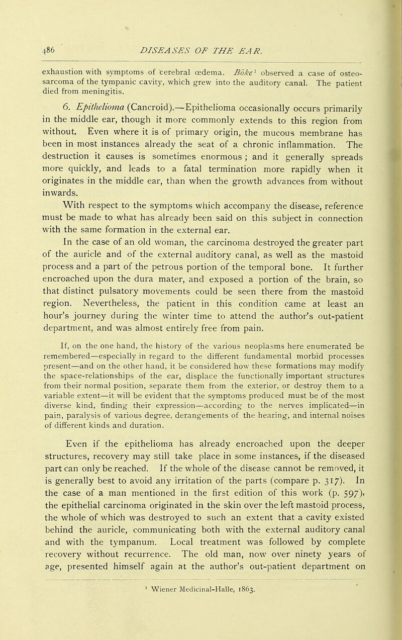 exhaustion with symptoms of cerebral oedema. Boke1 observed a case of osteo- sarcoma of the tympanic cavity, which grew into the auditory canal. The patient died from meningitis. 6. Epithelioma (Cancroid).—Epithelioma occasionally occurs primarily in the middle ear, though it more commonly extends to this region from without. Even where it is of primary origin, the mucous membrane has been in most instances already the seat of a chronic inflammation. The destruction it causes is sometimes enormous ; and it generally spreads more quickly, and leads to a fatal termination more rapidly when it originates in the middle ear, than when the growth advances from without inwards. With respect to the symptoms which accompany the disease, reference must be made to what has already been said on this subject in connection with the same formation in the external ear. In the case of an old woman, the carcinoma destroyed the greater part of the auricle and of the external auditory canal, as well as the mastoid process and a part of the petrous portion of the temporal bone. It further encroached upon the dura mater, and exposed a portion of the brain, so that distinct pulsatory movements could be seen there from the mastoid region. Nevertheless, the patient in this condition came at least an hour's journey during the winter time to attend the author's out-patient department, and was almost entirely free from pain. If, on the one hand, the history of the various neoplasms here enumerated be remembered—especially in regard to the different fundamental morbid processes present—and on the other hand, it be considered how these formations may modify the space-relationships of the ear, displace the functionally important structures from their normal position, separate them from the exterior, or destroy them to a variable extent—it will be evident that the symptoms produced must be of the most diverse kind, finding their expression—according to the nerves implicated—in pain, paralysis of various degree, derangements of the hearing, and internal noises of different kinds and duration. Even if the epithelioma has already encroached upon the deeper structures, recovery may still take place in some instances, if the diseased part can only be reached. If the whole of the disease cannot be removed, it is generally best to avoid any irritation of the parts (compare p. 317)- In the case of a man mentioned in the first edition of this work (p. 597)» the epithelial carcinoma originated in the skin over the left mastoid process, the whole of which was destroyed to such an extent that a cavity existed behind the auricle, communicating both with the external auditory canal and with the tympanum. Local treatment was followed by complete recovery without recurrence. The old man, now over ninety years of age, presented himself again at the author's out-patient department on 1 Wiener Medicinal-Halle, 1863.
