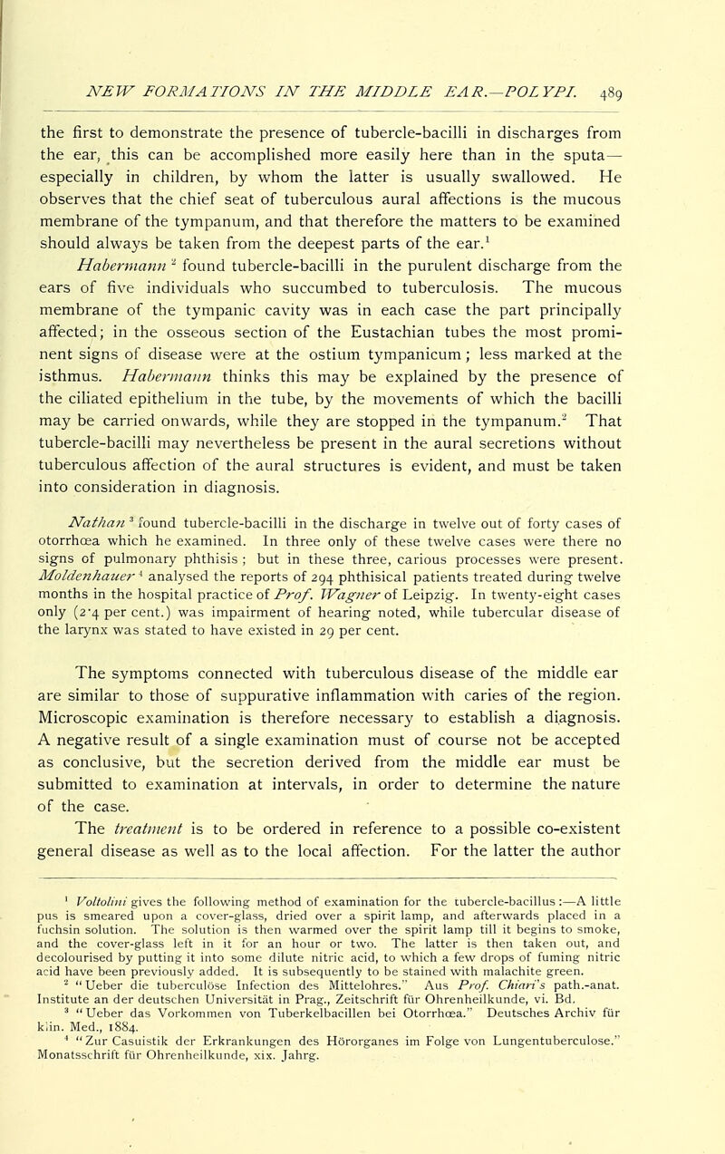 the first to demonstrate the presence of tubercle-bacilli in discharges from the ear, this can be accomplished more easily here than in the sputa— especially in children, by whom the latter is usually swallowed. He observes that the chief seat of tuberculous aural affections is the mucous membrane of the tympanum, and that therefore the matters to be examined should always be taken from the deepest parts of the ear.1 Habermann 2 found tubercle-bacilli in the purulent discharge from the ears of five individuals who succumbed to tuberculosis. The mucous membrane of the tympanic cavity was in each case the part principally affected; in the osseous section of the Eustachian tubes the most promi- nent signs of disease were at the ostium tympanicum; less marked at the isthmus. Habermann thinks this may be explained by the presence of the ciliated epithelium in the tube, by the movements of which the bacilli may be carried onwards, while they are stopped in the tympanum. That tubercle-bacilli may nevertheless be present in the aural secretions without tuberculous affection of the aural structures is evident, and must be taken into consideration in diagnosis. Nathan 3 found tubercle-bacilli in the discharge in twelve out of forty cases of otorrhcea which he examined. In three only of these twelve cases were there no signs of pulmonary phthisis ; but in these three, carious processes were present. MoldenhauerA analysed the reports of 294 phthisical patients treated during twelve months in the hospital practice of Prof. Wagner of Leipzig. In twenty-eight cases only (2*4 per cent.) was impairment of hearing noted, while tubercular disease of the larynx was stated to have existed in 29 per cent. The symptoms connected with tuberculous disease of the middle ear are similar to those of suppurative inflammation with caries of the region. Microscopic examination is therefore necessary to establish a diagnosis. A negative result of a single examination must of course not be accepted as conclusive, but the secretion derived from the middle ear must be submitted to examination at intervals, in order to determine the nature of the case. The treatment is to be ordered in reference to a possible co-existent general disease as well as to the local affection. For the latter the author 1 Voltolini gives the following method of examination for the tubercle-bacillus :—A little pus is smeared upon a cover-glass, dried over a spirit lamp, and afterwards placed in a fuchsin solution. The solution is then warmed over the spirit lamp till it begins to smoke, and the cover-glass left in it for an hour or two. The latter is then taken out, and decolourised by putting it into some dilute nitric acid, to which a few drops of fuming nitric acid have been previously added. It is subsequently to be stained with malachite green. 2  Ueber die tuberculöse Infection des Mittelohres. Aus Prof. Chiari's path.-anat. Institute an der deutschen Universität in Prag., Zeitschrift für Ohrenheilkunde, vi. Bd. 3 Ueber das Vorkommen von Tuberkelbacillen bei Otorrhcea.'' Deutsches Archiv für klin. Med., 1884. 1  Zur Casuistik der Erkrankungen des Hörorganes im Folge von Lungentuberculose. Monatsschrift für Ohrenheilkunde, xix. Jahrg.