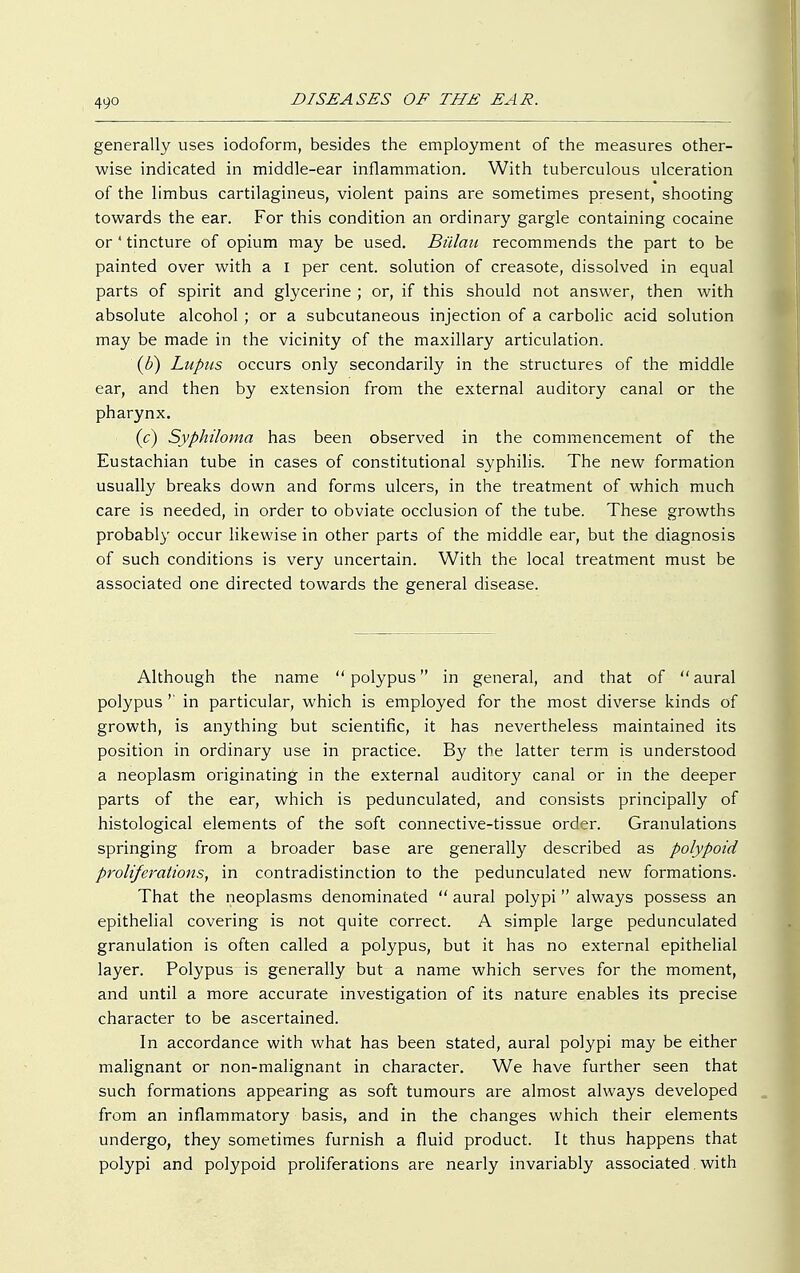 generally uses iodoform, besides the employment of the measures other- wise indicated in middle-ear inflammation. With tuberculous ulceration of the limbus cartilagineus, violent pains are sometimes present, shooting towards the ear. For this condition an ordinary gargle containing cocaine or ' tincture of opium may be used. Biilau recommends the part to be painted over with a I per cent, solution of creasote, dissolved in equal parts of spirit and glycerine ; or, if this should not answer, then with absolute alcohol ; or a subcutaneous injection of a carbolic acid solution may be made in the vicinity of the maxillary articulation. (b) Lupus occurs only secondarily in the structures of the middle ear, and then by extension from the external auditory canal or the pharynx. (c) Syphiloma has been observed in the commencement of the Eustachian tube in cases of constitutional syphilis. The new formation usually breaks down and forms ulcers, in the treatment of which much care is needed, in order to obviate occlusion of the tube. These growths probably occur likewise in other parts of the middle ear, but the diagnosis of such conditions is very uncertain. With the local treatment must be associated one directed towards the general disease. Although the name polypus in general, and that of aural polypus '' in particular, which is employed for the most diverse kinds of growth, is anything but scientific, it has nevertheless maintained its position in ordinary use in practice. By the latter term is understood a neoplasm originating in the external auditory canal or in the deeper parts of the ear, which is pedunculated, and consists principally of histological elements of the soft connective-tissue order. Granulations springing from a broader base are generally described as polypoid proliferations, in contradistinction to the pedunculated new formations. That the neoplasms denominated  aural polypi always possess an epithelial covering is not quite correct. A simple large pedunculated granulation is often called a polypus, but it has no external epithelial layer. Polypus is generally but a name which serves for the moment, and until a more accurate investigation of its nature enables its precise character to be ascertained. In accordance with what has been stated, aural polypi may be either malignant or non-malignant in character. We have further seen that such formations appearing as soft tumours are almost always developed from an inflammatory basis, and in the changes which their elements undergo, they sometimes furnish a fluid product. It thus happens that polypi and polypoid proliferations are nearly invariably associated with