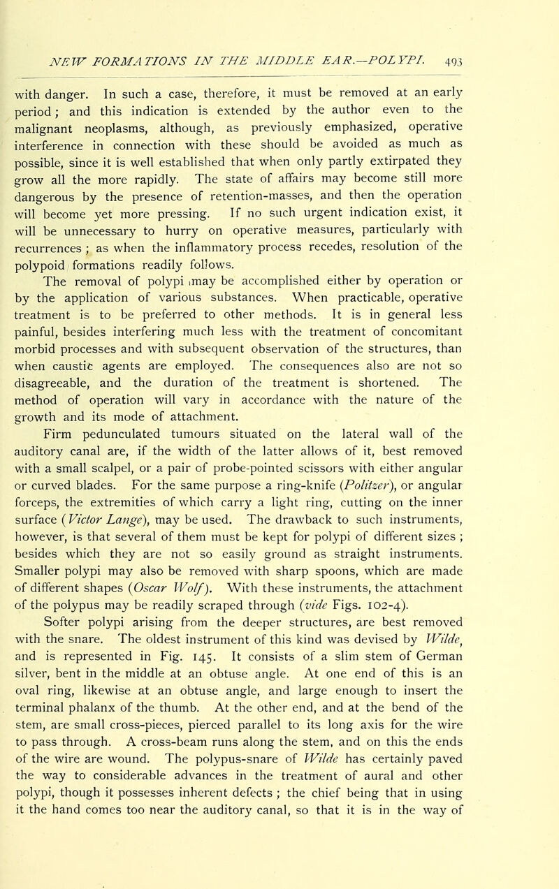 with danger. In such a case, therefore, it must be removed at an early period; and this indication is extended by the author even to the malignant neoplasms, although, as previously emphasized, operative interference in connection with these should be avoided as much as possible, since it is well established that when only partly extirpated they grow all the more rapidly. The state of affairs may become still more dangerous by the presence of retention-masses, and then the operation will become yet more pressing. If no such urgent indication exist, it will be unnecessary to hurry on operative measures, particularly with recurrences ; as when the inflammatory process recedes, resolution of the polypoid formations readily follows. The removal of polypi imay be accomplished either by operation or by the application of various substances. When practicable, operative treatment is to be preferred to other methods. It is in general less painful, besides interfering much less with the treatment of concomitant morbid processes and with subsequent observation of the structures, than when caustic agents are employed. The consequences also are not so disagreeable, and the duration of the treatment is shortened. The method of operation will vary in accordance with the nature of the growth and its mode of attachment. Firm pedunculated tumours situated on the lateral wall of the auditory canal are, if the width of the latter allows of it, best removed with a small scalpel, or a pair of probe-pointed scissors with either angular or curved blades. For the same purpose a ring-knife {Politzer), or angular forceps, the extremities of which carry a light ring, cutting on the inner surface (Victor Lange), may be used. The drawback to such instruments, however, is that several of them must be kept for polypi of different sizes ; besides which they are not so easily ground as straight instruments. Smaller polypi may also be removed with sharp spoons, which are made of different shapes {Oscar Wolf). With these instruments, the attachment of the polypus may be readily scraped through (vide Figs. 102-4). Softer polypi arising from the deeper structures, are best removed with the snare. The oldest instrument of this kind was devised by Wilde, and is represented in Fig. 145. It consists of a slim stem of German silver, bent in the middle at an obtuse angle. At one end of this is an oval ring, likewise at an obtuse angle, and large enough to insert the terminal phalanx of the thumb. At the other end, and at the bend of the stem, are small cross-pieces, pierced parallel to its long axis for the wire to pass through. A cross-beam runs along the stem, and on this the ends of the wire are wound. The polypus-snare of Wilde has certainly paved the way to considerable advances in the treatment of aural and other polypi, though it possesses inherent defects ; the chief being that in using it the hand comes too near the auditory canal, so that it is in the way of