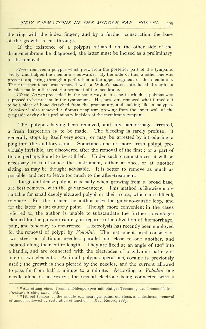 the ring with the index finger ; and by a further constriction, the base of the growth is cut through. If the existence of a polypus situated on the other side of the drum-membrane be diagnosed, the latter must be incised as a preliminary to its removal. Moos1 removed a polypus which grew from the posterior part of the tympanic cavity, and bulged the membrane outwards. By the side of this, another one was present, appearing through a perforation in the upper segment of the membrane. The first mentioned was removed with a Wilde's snare, introduced through an incision made in the posterior segment of the membrane. Victor Lange proceeded in the same way in a case in which a polypus was supposed to be present in the tympanum. He, however, removed what turned out to be a piece of bone detached from the promontory, and looking like a polypus. Truehart- also removed a fibrous neoplasm growing frorri the inner wall of the tympanic cavity after preliminary incision of the membrana tympani. The polypus ihaving been removed, and any haemorrhage arrested, a fresh inspection is to be made. The bleeding is rarely profuse: it generally stops by itself very soon; or may be arrested by introducing a plug into the auditory canal. Sometimes one or more fresh polypi, pre- viously invisible, are discovered after the removal of the first ; or a part of this is perhaps found to be still left. Under such circumstances, it will be necessary to reintroduce the instrument, either at once, or at another sitting, as may be thought advisable. It is better to remove as much as possible, and not to leave too much to the after-treatment. Large and dense polypi, especially when growing from a broad base, are best removed with the galvano-cautery. This method is likewise more suitable for small deeply situated polypi or their roots, which are difficult to snare. For the former the author uses the galvano-caustic loop, and for the latter a flat cautery point. Though more convenient in the cases referred to, the author is unable to substantiate the further advantages claimed for the galvano-cautery in regard to the obviation of haemorrhage, pain, and tendency to recurrence. Electrolysis has recently been employed for the removal of polypi by Voltolini. The instrument used consists of two steel or platinum needles, parallel and close to one another, and isolated along their entire length. They are fixed at an angle of 1200 into a handle, and are connected with the electrodes of a galvanic battery of one or two elements. As in all polypus operations, cocaine is previously used ; the growth is then pierced by the needles, and the current allowed to pass for from half a minute to a minute. According to Voltolini, one needle alone is necessary; the second electrode being connected with a 1 Ausrottung eines Trommelhöhlenpolypen mit blutiger Trennung des Trommelfelles. Virchows Archiv, xxxvi. Bd. 2 Fibroid tumour of the middle ear, neuralgic pains, otorrhcea, and deafness; removal of tumour followed by restoration of function. Med. Record, 1885.