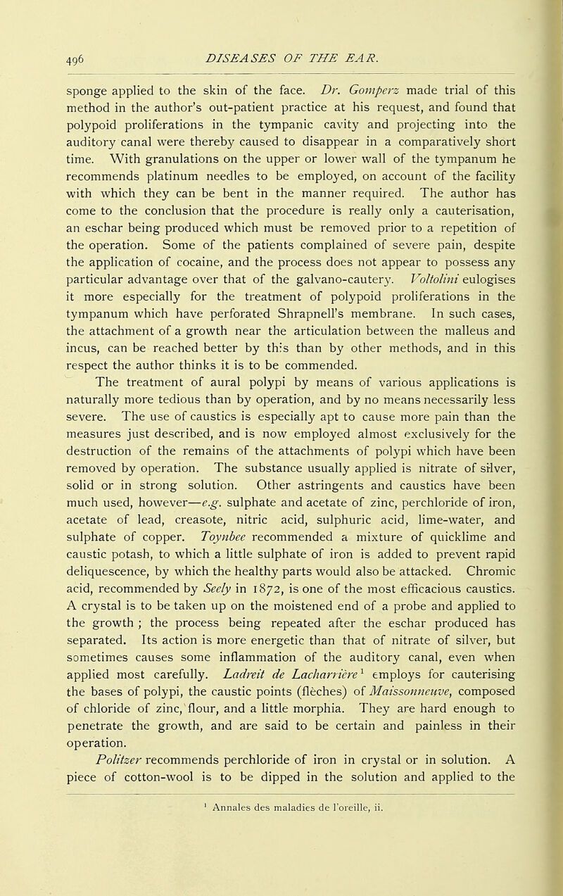 sponge applied to the skin of the face. Dr. Gomperz made trial of this method in the author's out-patient practice at his request, and found that polypoid proliferations in the tympanic cavity and projecting into the auditory canal were thereby caused to disappear in a comparatively short time. With granulations on the upper or lower wall of the tympanum he recommends platinum needles to be employed, on account of the facility with which they can be bent in the manner required. The author has come to the conclusion that the procedure is really only a cauterisation, an eschar being produced which must be removed prior to a repetition of the operation. Some of the patients complained of severe pain, despite the application of cocaine, and the process does not appear to possess any particular advantage over that of the galvano-cautery. Voltolini eulogises it more especially for the treatment of polypoid proliferations in the tympanum which have perforated Shrapnell's membrane. In such cases, the attachment of a growth near the articulation between the malleus and incus, can be reached better by this than by other methods, and in this respect the author thinks it is to be commended. The treatment of aural polypi by means of various applications is naturally more tedious than by operation, and by no means necessarily less severe. The use of caustics is especially apt to cause more pain than the measures just described, and is now employed almost exclusively for the destruction of the remains of the attachments of polypi which have been removed by operation. The substance usually applied is nitrate of stiver, solid or in strong solution. Other astringents and caustics have been much used, however—e.g. sulphate and acetate of zinc, perchloride of iron, acetate of lead, creasote, nitric acid, sulphuric acid, lime-water, and sulphate of copper. Toynbee recommended a mixture of quicklime and caustic potash, to which a little sulphate of iron is added to prevent rapid deliquescence, by which the healthy parts would also be attacked. Chromic acid, recommended by Seely in 1872, is one of the most efficacious caustics. A crystal is to be taken up on the moistened end of a probe and applied to the growth ; the process being repeated after the eschar produced has separated. Its action is more energetic than that of nitrate of silver, but sometimes causes some inflammation of the auditory canal, even when applied most carefully. Ladreit de Lacharricre1 employs for cauterising the bases of polypi, the caustic points (fleches) of Maissonneuve, composed of chloride of zinc, flour, and a little morphia. They are hard enough to penetrate the growth, and are said to be certain and painless in their operation. Politzer recommends perchloride of iron in crystal or in solution. A piece of cotton-wool is to be dipped in the solution and applied to the