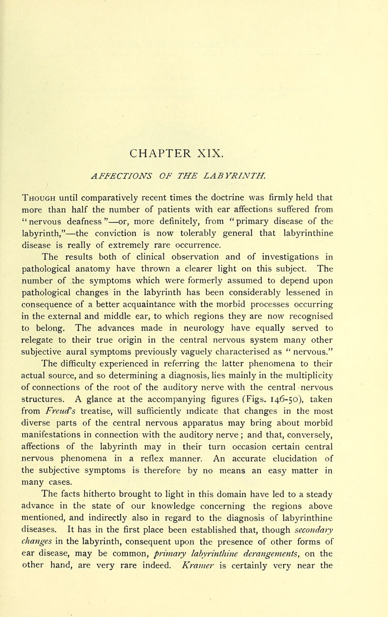 CHAPTER XIX. AFFECTIONS OF THE LABYRINTH. Though until comparatively recent times the doctrine was firmly held that more than half the number of patients with ear affections suffered from nervous deafness—or, more definitely, from primary disease of the labyrinth,—the conviction is now tolerably general that labyrinthine disease is really of extremely rare occurrence. The results both of clinical observation and of investigations in pathological anatomy have thrown a clearer light on this subject. The number of the symptoms which were formerly assumed to depend upon pathological changes in the labyrinth has been considerably lessened in consequence of a better acquaintance with the morbid processes occurring in the external and middle ear, to which regions they are now recognised to belong. The advances made in neurology have equally served to relegate to their true origin in the central nervous system many other subjective aural symptoms previously vaguely characterised as  nervous. The difficulty experienced in referring the latter phenomena to their actual source, and so determining a diagnosis, lies mainly in the multiplicity of connections of the root of the auditory nerve with the central nervous structures. A glance at the accompanying figures (Figs. 146-50), taken from Freud's treatise, will sufficiently indicate that changes in the most diverse parts of the central nervous apparatus may bring about morbid manifestations in connection with the auditory nerve; and that, conversely, affections of the labyrinth may in their turn occasion certain central nervous phenomena in a reflex manner. An accurate elucidation of the subjective symptoms is therefore by no means an easy matter in many cases. The facts hitherto brought to light in this domain have led to a steady advance in the state of our knowledge concerning the regions above mentioned, and indirectly also in regard to the diagnosis of labyrinthine diseases. It has in the first place been established that, though secondary changes in the labyrinth, consequent upon the presence of other forms of ear disease, may be common, primary labyrinthine derangements, on the other hand, are very rare indeed. Kramer is certainly very near the