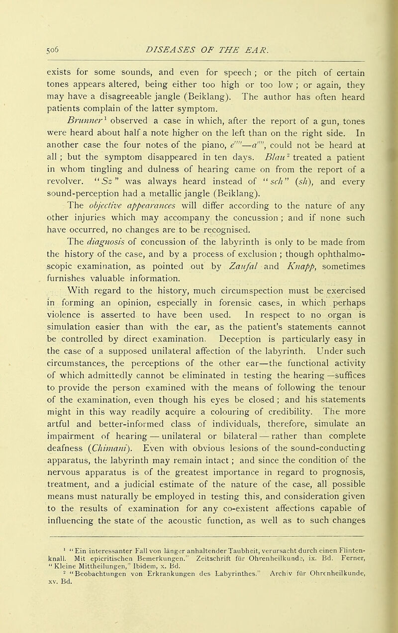 exists for some sounds, and even for speech ; or the pitch of certain tones appears altered, being either too high or too low ; or again, they may have a disagreeable jangle (Beiklang). The author has often heard patients complain of the latter symptom. Brunner1 observed a case in which, after the report of a gun, tones were heard about half a note higher on the left than on the right side. In another case the four notes of the piano, e—a, could not be heard at all ; but the symptom disappeared in ten days. Blau2 treated a patient in whom tingling and dulness of hearing came on from the report of a revolver. Sz was always heard instead of  sch (sh), and every sound-perception had a metallic jangle (Beiklang). The objective appearances will differ according to the nature of any other injuries which may accompany the concussion ; and if none such have occurred, no changes are to be recognised. The diagnosis of concussion of the labyrinth is only to be made from the history of the case, and by a process of exclusion ; though ophthalmo- scopic examination, as pointed out by Zaufal and Knapp, sometimes furnishes valuable information. With regard to the history, much circumspection must be exercised in forming an opinion, especially in forensic cases, in which perhaps violence is asserted to have been used. In respect to no organ is simulation easier than with the ear, as the patient's statements cannot be controlled by direct examination. Deception is particularly easy in the case of a supposed unilateral affection of the labyrinth. Under such circumstances, the perceptions of the other ear—the functional activity of which admittedly cannot be eliminated in testing the hearing —suffices to provide the person examined with the means of following the tenour of the examination, even though his eyes be closed ; and his statements might in this way readily acquire a colouring of credibility. The more artful and better-informed class of individuals, therefore, simulate an impairment of hearing — unilateral or bilateral — rather than complete deafness (Chimani). Even with obvious lesions of the sound-conducting apparatus, the labyrinth may remain intact ; and since the condition of the nervous apparatus is of the greatest importance in regard to prognosis, treatment, and a judicial estimate of the nature of the case, all possible means must naturally be employed in testing this, and consideration given to the results of examination for any co-existent affections capable of influencing the state of the acoustic function, as well as to such changes 1  Ein interessanter Fall von länger anhaltender Taubheit, verursacht durch einen Flinten- knall. Mit epicritischen Bemerkungen. Zeitschrift für Ohrenheilkunde, ix. Bd. Ferner,  Kleine Mittheilungen, Ibidem, x. Bd. 2 Beobachtungen von Erkrankungen des Labyrinthes. Archiv für Ohrenheilkunde, xv. Bd.