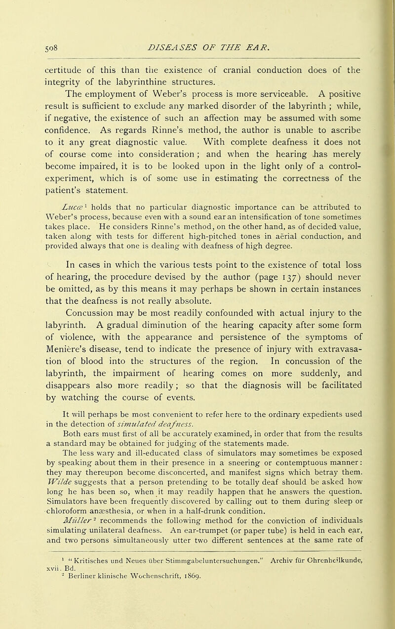 certitude of this than tiie existence of cranial conduction does of the integrity of the labyrinthine structures. The employment of Weber's process is more serviceable. A positive result is sufficient to exclude any marked disorder of the labyrinth ; while, if negative, the existence of such an affection may be assumed with some confidence. As regards Rinne's method, the author is unable to ascribe to it any great diagnostic value. With complete deafness it does not of course come into consideration; and when the hearing .has merely become impaired, it is to be looked upon in the light only of a control- experiment, which is of some use in estimating the correctness of the patient's statement. Luccz1 holds that no particular diagnostic importance can be attributed to Weber's process, because even with a sound ear an intensification of tone sometimes takes place. He considers Rinne's method, on the other hand, as of decided value, taken along with tests for different high-pitched tones in aerial conduction, and provided always that one is dealing with deafness of high degree. In cases in which the various tests point to the existence of total loss of hearing, the procedure devised by the author (page 137) should never be omitted, as by this means it may perhaps be shown in certain instances that the deafness is not really absolute. Concussion may be most readily confounded with actual injury to the labyrinth. A gradual diminution of the hearing capacity after some form of violence, with the appearance and persistence of the symptoms of Meniere's disease, tend to indicate the presence of injury with extravasa- tion of blood into the structures of the region. In concussion of the labyrinth, the impairment of hearing comes on more suddenly, and disappears also more readily; so that the diagnosis will be facilitated by watching the course of events. It will perhaps be most convenient to refer here to the ordinary expedients used in the detection of simulated deafness. Both ears must first of all be accurately examined, in order that from the results a standard may be obtained forjudging of the statements made. The less wary and ill-educated class of simulators may sometimes be exposed by speaking about them in their presence in a sneering or contemptuous manner: they may thereupon become disconcerted, and manifest signs which betray them. Wilde suggests that a person pretending to be totally deaf should be asked how long he has been so, when it may readily happen that he answers the question. Simulators have been frequently discovered by calling out to them during sleep or chloroform anassthesia, or when in a half-drunk condition. Müller2 recommends the following method for the conviction of individuals simulating unilateral deafness. An ear-trumpet (or paper tube) is held in each ear, and two persons simultaneously utter two different sentences at the same rate of 1  Kritisches und Neues über Stimmgabeluntersuchungen. Archiv für Ohrenheilkunde, xvii. Bd. - Berliner klinische Wochenschrift, 1869.