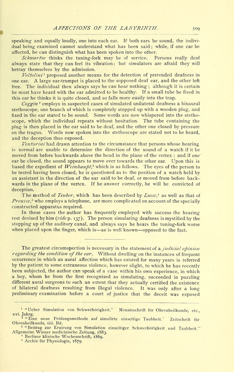speaking and equally loudly, one into each ear. If both ears be sound, the indivi- dual being examined cannot understand what has been said; while, if one ear be affected, he can distinguish what has been spoken into the other. Schwartze thinks the tuning-fork may be of service. Persons really deaf always state that they can feel its vibration; but simulators are afraid they will betray themselves by the admission. Voltolini1 proposed another means for the detection of pretended deafness in one ear. A large ear-trumpet is placed to the supposed deaf ear, and the other left free. The individual then always says he can hear nothing ; although it is certain he must have heard with the ear admitted to be healthy. If a small tube be fixed in this ear he thinks it is quite closed, and so falls more easily into the trap. Coggin 2 employs in suspected cases of simulated unilateral deafness a binaural stethoscope, one branch of which is completely stopped up with a wooden plug, and fixed in the ear stated to be sound. Some words are now whispered into the stetho- scope, which the individual repeats without hesitation. The tube containing the plug is then placed in the ear said to be deaf, and the other one closed by pressure on the tragus. Words now spoken into the stethoscope are stated not to be heard, and the deception thus exposed. Venturini\\a.& drawn attention to the circumstance that persons whose hearing is normal are unable to determine the direction of the sound of a watch if it be moved from before backwards above the head in the plane of the vertex ; and if one ear be closed, the sound appears to move over towards the other ear. Upon this is based the expedient of Weinhaupt? which is as follows. The eyes of the person to be tested having been closed, he is questioned as to the position of a watch held by an assistant in the direction of the ear said to be deaf, or moved from before back- wards in the plane of the vertex. If he answer correctly, he will be convicted of deception. The method of Teziber, which has been described by Lticce* as well as that of Preusse,b who employs a telephone, are more complicated on account of the specially constructed apparatus required. In these cases the author has frequently employed with success the hearing test devised by him (Äp. 137). The person simulating deafness is mystified by the stopping up of the auditory canal, and always says he hears the tuning-fork worse when placed upon the finger, which is—as is well known—opposed to the fact. The greatest circumspection is necessary in the statement of a judicial opinion regarding the condition of the ear. Without dwelling on the instances of frequent occurrence in which an aural affection which has existed for many years is referred by the patient to some extraneous violence, however slight, to which he has recently been subjected, the author can speak of a case within his own experience, in which a boy, whom he from the first recognised as simulating, succeeded in puzzling different aural surgeons to such an extent that they actually certified the existence of bilateral deafness resulting from illegal violence. It was only after a long preliminary examination before a court of justice that the deceit was exposed 1 Ueber Simulation von Schwerhörigkeit. Monatsschrift für Ohrenheilkunde, etc., xvi. Jahrg. 2  Eine neue Prüfungsmethode auf simulirte einseitige Taubheit.' Zeitschrift für Ohrenheilkunde, viii. Bd. 3 Beitrag zur Eruirung von Simulation einseitiger Schwerhörigkeit und Taubheit. Allgemeine Wiener medicinische Zeitung, 1883. 4 Berliner klinische Wochenschrift, 1869. 5 Archiv für Physiologie, 1879.