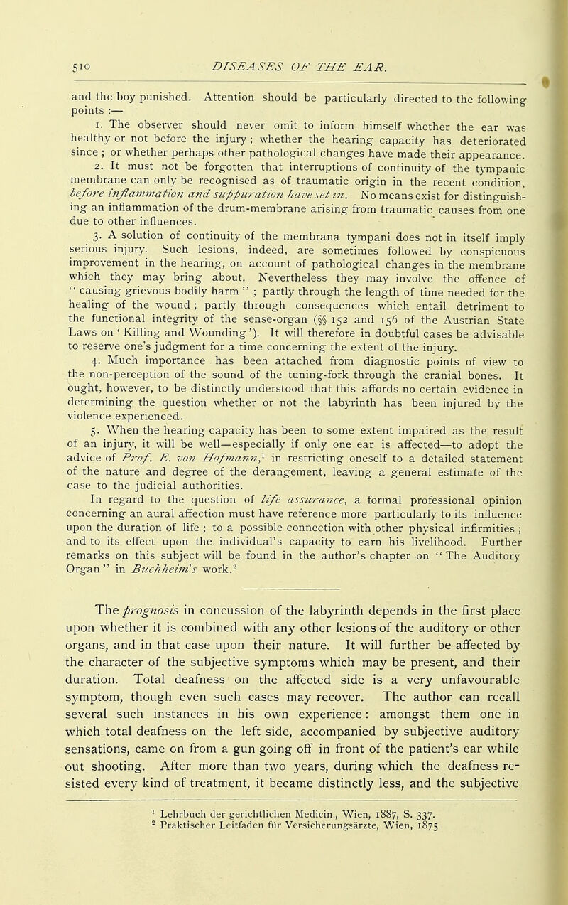 and the boy punished. Attention should be particularly directed to the following points :— 1. The observer should never omit to inform himself whether the ear was healthy or not before the injury ; whether the hearing capacity has deteriorated since ; or whether perhaps other pathological changes have made their appearance. 2. It must not be forgotten that interruptions of continuity of the tympanic membrane can only be recognised as of traumatic origin in the recent condition, before inflammation and suppuration have set in. No means exist for distinguish- ing an inflammation of the drum-membrane arising from traumatic causes from one due to other influences. 3. A solution of continuity of the membrana tympani does not in itself imply serious injury. Such lesions, indeed, are sometimes followed by conspicuous improvement in the hearing, on account of pathological changes in the membrane which they may bring about. Nevertheless they may involve the offence of  causing grievous bodily harm  ; partly through the length of time needed for the healing of the wound; partly through consequences which entail detriment to the functional integrity of the sense-organ (§§ 152 and 156 of the Austrian State Laws on ' Killing and Wounding'). It will therefore in doubtful cases be advisable to reserve one's judgment for a time concerning the extent of the injury. 4. Much importance has been attached from diagnostic points of view to the non-perception of the sound of the tuning-fork through the cranial bones. It ought, however, to be distinctly understood that this affords no certain evidence in determining the question whether or not the labyrinth has been injured by the violence experienced. 5. When the hearing capacity has been to some extent impaired as the result of an injury, it will be well—especially if only one ear is affected—to adopt the advice of Prof. E. von Hofmann? in restricting oneself to a detailed statement of the nature and degree of the derangement, leaving a general estimate of the case to the judicial authorities. In regard to the question of life assurance, a formal professional opinion concerning an aural affection must have reference more particularly to its influence upon the duration of life ; to a possible connection with other physical infirmities ; and to its effect upon the individual's capacity to earn his livelihood. Further remarks on this subject will be found in the author's chapter on The Auditory Organ in Buchheim's work.- The prognosis in concussion of the labyrinth depends in the first place upon whether it is combined with any other lesions of the auditory or other organs, and in that case upon their nature. It will further be affected by the character of the subjective symptoms which may be present, and their duration. Total deafness on the affected side is a very unfavourable symptom, though even such cases may recover. The author can recall several such instances in his own experience: amongst them one in which total deafness on the left side, accompanied by subjective auditory sensations, came on from a gun going off in front of the patient's ear while out shooting. After more than two years, during which the deafness re- sisted every kind of treatment, it became distinctly less, and the subjective 1 Lehrbuch der gerichtlichen Medicin., Wien, 1887, S. 337. 2 Praktischer Leitfaden für Versicherungsärzte, Wien, 1875