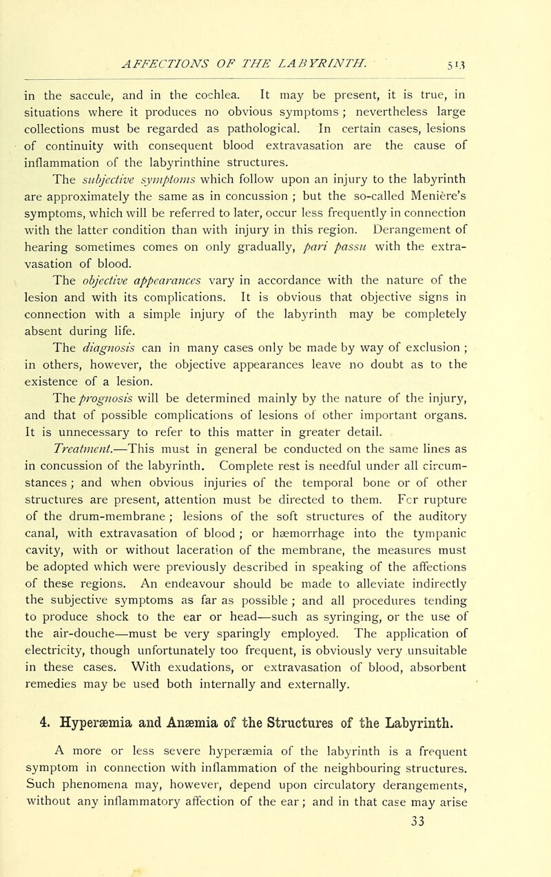 in the saccule, and in the cochlea. It may be present, it is true, in situations where it produces no obvious symptoms ; nevertheless large collections must be regarded as pathological. In certain cases, lesions of continuity with consequent blood extravasation are the cause of inflammation of the labyrinthine structures. The subjective symptoms which follow upon an injury to the labyrinth are approximately the same as in concussion ; but the so-called Meniere's symptoms, which will be referred to later, occur less frequently in connection with the latter condition than with injury in this region. Derangement of hearing sometimes comes on only gradually, pari passu with the extra- vasation of blood. The objective appearances vary in accordance with the nature of the lesion and with its complications. It is obvious that objective signs in connection with a simple injury of the labyrinth may be completely absent during life. The diagnosis can in many cases only be made by way of exclusion ; in others, however, the objective appearances leave no doubt as to the existence of a lesion. The prognosis will be determined mainly by the nature of the injury, and that of possible complications of lesions of other important organs. It is unnecessary to refer to this matter in greater detail. Treatment.—This must in general be conducted on the same lines as in concussion of the labyrinth. Complete rest is needful under all circum- stances ; and when obvious injuries of the temporal bone or of other structures are present, attention must be directed to them. For rupture of the drum-membrane ; lesions of the soft structures of the auditory canal, with extravasation of blood ; or haemorrhage into the tympanic cavity, with or without laceration of the membrane, the measures must be adopted which were previously described in speaking of the affections of these regions. An endeavour should be made to alleviate indirectly the subjective symptoms as far as possible ; and all procedures tending to produce shock to the ear or head—such as syringing, or the use of the air-douche—must be very sparingly employed. The application of electricity, though unfortunately too frequent, is obviously very unsuitable in these cases. With exudations, or extravasation of blood, absorbent remedies may be used both internally and externally. 4. Hyperemia and Anaemia of the Structures of the Labyrinth. A more or less severe hyperaemia of the labyrinth is a frequent symptom in connection with inflammation of the neighbouring structures. Such phenomena may, however, depend upon circulatory derangements, without any inflammatory affection of the ear; and in that case may arise 33