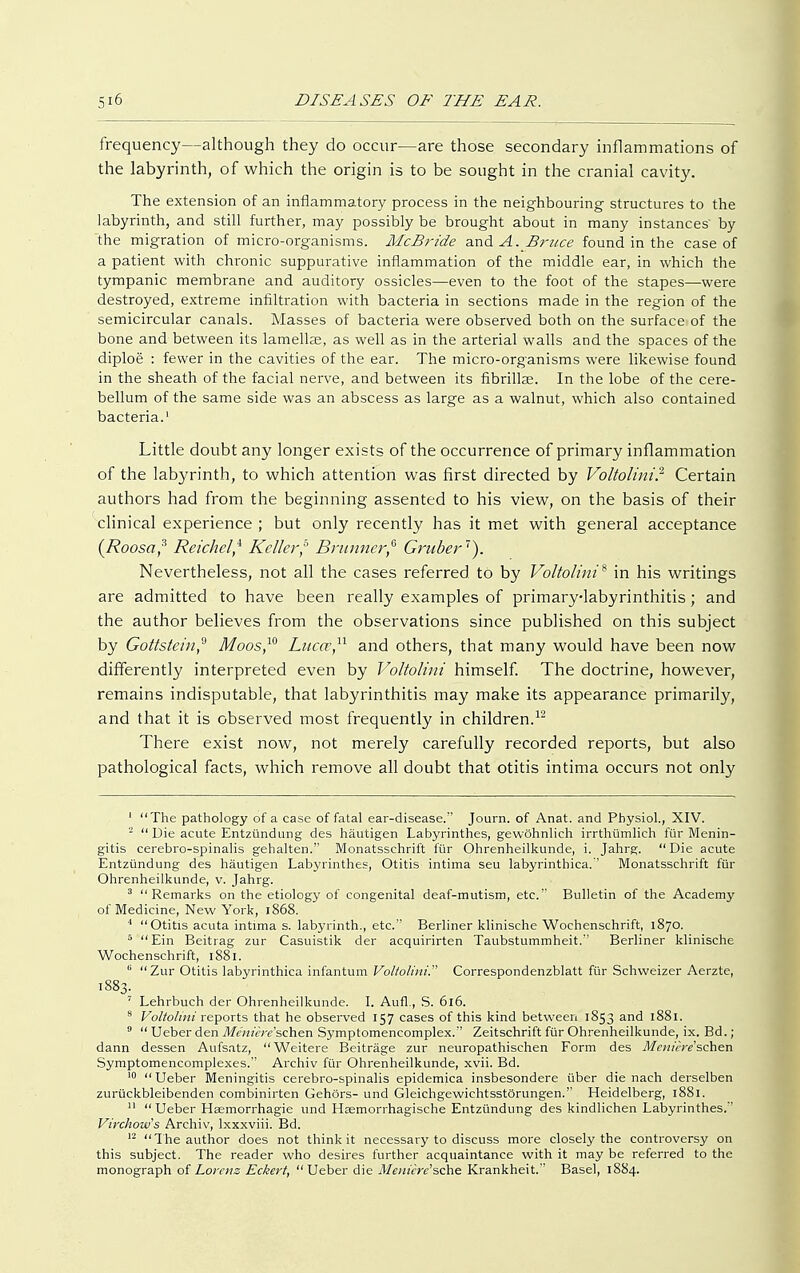 frequency—although they do occur—are those secondary inflammations of the labyrinth, of which the origin is to be sought in the cranial cavity. The extension of an inflammatory process in the neighbouring structures to the labyrinth, and still further, may possibly be brought about in many instances' by the migration of micro-organisms. McBride and A. Bruce found in the case of a patient with chronic suppurative inflammation of the middle ear, in which the tympanic membrane and auditory ossicles—even to the foot of the stapes—were destroyed, extreme infiltration with bacteria in sections made in the region of the semicircular canals. Masses of bacteria were observed both on the surfaces of the bone and between its lamellae, as well as in the arterial walls and the spaces of the diploe : fewer in the cavities of the ear. The micro-organisms were likewise found in the sheath of the facial nerve, and between its fibrillar. In the lobe of the cere- bellum of the same side was an abscess as large as a walnut, which also contained bacteria.1 Little doubt any longer exists of the occurrence of primary inflammation of the labyrinth, to which attention was first directed by Voltolini? Certain authors had from the beginning assented to his view, on the basis of their clinical experience ; but only recently has it met with general acceptance {Roosa? Reichelf Keller? Brunner,6 Gruber). Nevertheless, not all the cases referred to by Voltolini* in his writings are admitted to have been really examples of primary-labyrinthitis; and the author believes from the observations since published on this subject by Gottstein? Moos,10 Luca;11 and others, that many would have been now differently interpreted even by Voltolini himself. The doctrine, however, remains indisputable, that labyrinthitis may make its appearance primarily, and that it is observed most frequently in children.12 There exist now, not merely carefully recorded reports, but also pathological facts, which remove all doubt that otitis intima occurs not only 1 The pathology of a case of fatal ear-disease. Journ. of Anat. and Physiol., XIV. 2 Die acute Entzündung des häutigen Labyrinthes, gewöhnlich irrthümlich für Menin- gitis cerebro-spinalis gehalten.'' Monatsschrift für Ohrenheilkunde, i. Jahrg. Die acute Entzündung des häutigen Labyrinthes, Otitis intima seu labyrinthica. Monatsschrift für Ohrenheilkunde, v. Jahrg. 3 Remarks on the etiology of congenital deaf-mutism, etc. Bulletin of the Academy of Medicine, New York, 1868. I Otitis acuta intima s. labyrinth., etc. Berliner klinische Wochenschrift, 1870. 5 Ein Beitrag zur Casuistik der acquirirten Taubstummheit. Berliner klinische Wochenschrift, 1881. (i Zur Otitis labyrinthica infantum Voltolini. Correspondenzblatt für Schweizer Aerzte, 1883. 7 Lehrbuch der Ohrenheilkunde. I. Aufl., S. 616. 8 Voltolini reports that he observed 157 cases of this kind between 1853 and 1881. 9  Ueber den Meniere 'sehen Symptomencomplex.'' Zeitschrift für Ohrenheilkunde, ix. Bd.; dann dessen Aufsatz, Weitere Beiträge zur neuropathischen Form des Meniere 'sehen Symptomencomplexes. Archiv für Ohrenheilkunde, xvii. Bd. 10 Ueber Meningitis cerebro-spinalis epidemica insbesondere über die nach derselben zurückbleibenden combinirten Gehörs- und Gleichgewichtsstörungen. Heidelberg, 1881. II Ueber Htemorrhagie und Hasmorrhagische Entzündung des kindlichen Labyrinthes. Virchows Archiv, lxxxviii. Bd. 12 The author does not think it necessary to discuss more closely the controversy on this subject. The reader who desires further acquaintance with it may be referred to the monograph of Lorenz Eckert, Ueber die Meniere'sche Krankheit. Basel, 1884.