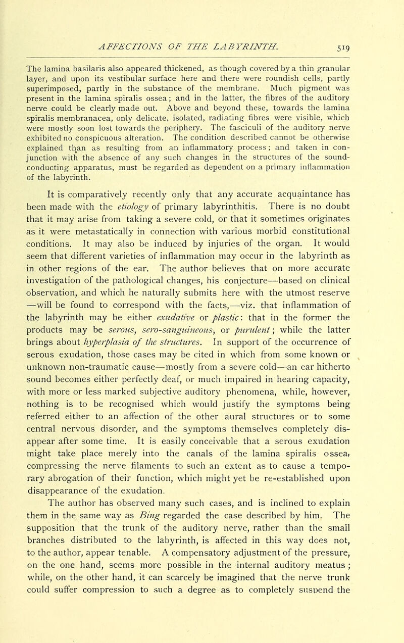 The lamina basilaris also appeared thickened, as though covered by a thin granular layer, and upon its vestibular surface here and there were roundish cells, partly superimposed, partly in the substance of the membrane. Much pigment was present in the lamina spiralis ossea; and in the latter, the fibres of the auditory nerve could be clearly made out. Above and beyond these, towards the lamina spiralis membranacea, only delicate, isolated, radiating fibres were visible, which were mostly soon lost towards the periphery. The fasciculi of the auditory nerve exhibited no conspicuous alteration. The condition described cannot be otherwise explained than as resulting from an inflammatory process; and taken in con- junction with the absence of any such changes in the structures of the sound- conducting apparatus, must be regarded as dependent on a primary inflammation of the labyrinth. It is comparatively recently only that any accurate acquaintance has been made with the etiology of primary labyrinthitis. There is no doubt that it may arise from taking a severe cold, or that it sometimes originates as it were metastatically in connection with various morbid constitutional conditions. It may also be induced by injuries of the organ. It would seem that different varieties of inflammation may occur in the labyrinth as in other regions of the ear. The author believes that on more accurate investigation of the pathological changes, his conjecture—based on clinical observation, and which he naturally submits here with the utmost reserve —will be found to correspond with the facts,—viz. that inflammation of the labyrinth may be either exudative or plastic: that in the former the products may be serous, sero-sanguincous, or purulent; while the latter brings about hyperplasia of the structures. In support of the occurrence of serous exudation, those cases may be cited in which from some known or unknown non-traumatic cause—mostly from a severe cold—an ear hitherto sound becomes either perfectly deaf, or much impaired in hearing capacity, with more or less marked subjective auditory phenomena, while, however, nothing is to be recognised which would justify the symptoms being referred either to an affection of the other aural structures or to some central nervous disorder, and the symptoms themselves completely dis- appear after some time. It is easily conceivable that a serous exudation might take place merely into the canals of the lamina spiralis ossea, compressing the nerve filaments to such an extent as to cause a tempo- rary abrogation of their function, which might yet be re-established upon disappearance of the exudation. The author has observed many such cases, and is inclined to explain them in the same way as Bing regarded the case described by him. The supposition that the trunk of the auditory nerve, rather than the small branches distributed to the labyrinth, is affected in this way does not, to the author, appear tenable. A compensatory adjustment of the pressure, on the one hand, seems more possible in the internal auditory meatus ; while, on the other hand, it can scarcely be imagined that the nerve trunk could suffer compression to such a degree as to completely suspend the