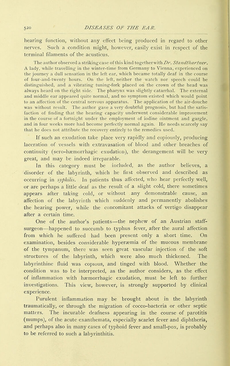 hearing function, without any effect being produced in regard to other nerves. Such a condition might, however, easily exist in respect of the terminal filaments of the acusticus. The author observed a strikingcase of this kind togetherwithZ>r. Standthar titer. A lady, while travelling in the winter-time from Germany to Vienna, experienced on the journey a dull sensation in the left ear, which became totally deaf in the course of four-and-twenty hours. On the left, neither the watch nor speech could be distinguished, and a vibrating tuning-fork placed on the crown of the head was always heard on the right side. The pharynx was slightly catarrhal. The external and middle ear appeared quite normal, and no symptom existed which would point to an affection of the central nervous apparatus. The application of the air-douche was without result. The author gave a very doubtful prognosis, but had the satis- faction of finding that the hearing capacity underwent considerable improvement in the course of a fortnight under the employment of iodine ointment and gargle, and in four weeks more had become perfectly normal again. He needs scarcely say that he does not attribute the recovery entirely to the remedies used. If such an exudation take place very rapidly and copiously, producing laceration of vessels with extravasation of blood and other breaches of continuity (sero-haemorrhagic exudation), the derangement will be very great, and may be indeed irreparable. In this category must be included, as the author believes, a disorder of the labyrinth, which he first observed and described as occurring in syphilis. In patients thus affected, who hear perfectly well, or are perhaps a little deaf as the result of a slight cold, there sometimes appears after taking cold, or without any demonstrable cause, an affection of the labyrinth which suddenly and permanently abolishes the hearing power, while the concomitant attacks of vertigo disappear after a certain time. One of the author's patients—the nephew of an Austrian staff- surgeon—happened to succumb to typhus fever, after the aural affection from which he suffered had been present only a short time. On examination, besides considerable hypersemia of the mucous membrane of the tympanum, there was seen great vascular injection of the soft structures of the labyrinth, which were also much thickened. The labyrinthine fluid was copious, and tinged with blood. Whether the condition was to be interpreted, as the author considers, as the effect of inflammation with haemorrhagic exudation, must be left to further investigations. This view, however, is strongly supported by clinical experience. Purulent inflammation may be brought about in the labyrinth traumatically, or through the migration of cocco-bacteria or other septic matters. The incurable deafness appearing in the course of parotitis (mumps), of the acute exanthemata, especially scarlet fever and diphtheria, and perhaps also in many cases of typhoid fever and small-pox, is probably to be referred to such a labyrinthitis.