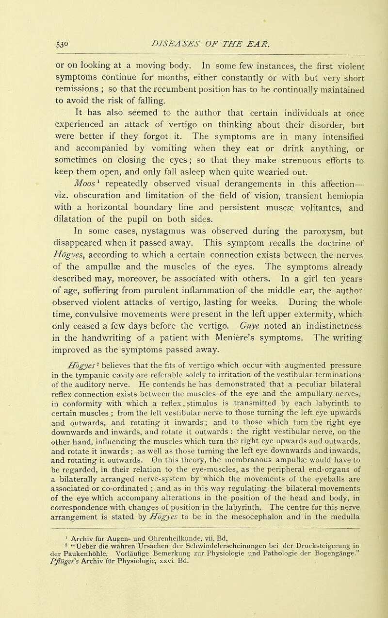 or on looking at a moving body. In some few instances, the first violent symptoms continue for months, either constantly or with but very short remissions ; so that the recumbent position has to be continually maintained to avoid the risk of falling. It has also seemed to the author that certain individuals at once experienced an attack of vertigo on thinking about their disorder, but were better if they forgot it. The symptoms are in many intensified and accompanied by vomiting when they eat or drink anything, or sometimes on closing the eyes; so that they make strenuous efforts to keep them open, and only fall asleep when quite wearied out. Moos1 repeatedly observed visual derangements in this affection— viz. obscuration and limitation of the field of vision, transient hemiopia with a horizontal boundary line and persistent muscae volitantes, and dilatation of the pupil on both sides. In some cases, nystagmus was observed during the paroxysm, but disappeared when it passed away. This symptom recalls the doctrine of Högves, according to which a certain connection exists between the nerves of the ampullae and the muscles of the eyes. The symptoms already described may, moreover, be associated with others. In a girl ten years of age, suffering from purulent inflammation of the middle ear, the author observed violent attacks of vertigo, lasting for weeks. During the whole time, convulsive movements were present in the left upper extermity, which only ceased a few days before the vertigo. Guye noted an indistinctness in the handwriting of a patient with Meniere's symptoms. The writing improved as the symptoms passed away. Högyes'2 believes that the fits of vertigo which occur with augmented pressure in the tympanic cavity are referable solely to irritation of the vestibular terminations of the auditory nerve. He contends he has demonstrated that a peculiar bilateral reflex connection exists between the muscles of the eye and the ampullary nerves, in conformity with which a reflex, stimulus is transmitted by each labyrinth to certain muscles ; from the left vestibular nerve to those turning the left eye upwards and outwards, and rotating it inwards; and to those which turn the right eye downwards and inwards, and rotate it outwards : the right vestibular nerve, on the other hand, influencing the muscles which turn the right eye upwards and outwards, and rotate it inwards ; as well as those turning the left eye downwards and inwards, and rotating it outwards. On this theory, the membranous ampullae would have to be regarded, in their relation to the eye-muscles, as the peripheral end-organs of a bilaterally arranged nerve-system by which the movements of the eyeballs are associated or co-ordinated ; and as in this way regulating the bilateral movements of the eye which accompany alterations in the position of the head and body, in correspondence with changes of position in the labyrinth. The centre for this nerve arrangement is stated by Högyes to be in the mesocephalon and in the medulla 1 Archiv für Augen- und Ohrenheilkunde, vii. Bd. 2 Ueber die wahren Ursachen der Schwindelerscheinungen bei der Drucksteigerung in der Paukenhöhle. Vorläufige Bemerkung zur Physiologie und Pathologie der Bogengänge. Pßiiger's Archiv für Physiologie, xxvi. Bd.