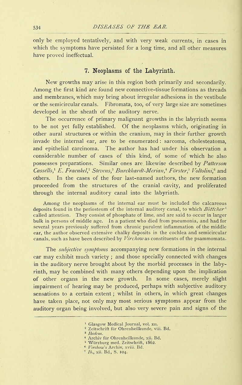 only be employed tentatively, and with very weak currents, in cases in which the symptoms have persisted for a long time, and all other measures have proved ineffectual. 7. Neoplasms of the Labyrinth. New growths may arise in this region both primarily and secondarily. Among the first kind are found new connective-tissue formations as threads and membranes, which may bring about irregular adhesions in the vestibule or the semicircular canals. Fibromata, too, of very large size are sometimes developed in the sheath of the auditory nerve. The occurrence of primary malignant growths in the labyrinth seems to be not yet fully established. Of the neoplasms which, originating in other aural structures or within the cranium, may in their further growth invade the internal ear, are to be enumerated : sarcoma, cholesteatoma, and epithelial carcinoma. The author has had under his observation a considerable number of cases of this kind, of some of which he also possesses preparations. Similar ones are likewise described by Patterson Cassdls,1 E. Fraenkel? Stevens? Barckhardt-Merian? Förster? Voltolint,6 and others. In the cases of the four last-named authors, the new formation proceeded from the structures of the cranial cavity, and proliferated through the internal auditory canal into the labyrinth. Among the neoplasms of the internal ear must be included the calcareous deposits found in the periosteum of the internal auditory canal, to which Böttcher1 called attention. They consist of phosphate of lime, and are said to occur in larger bulk in persons of middle age. In a patient who died from pneumonia, and had for several years previously suffered from chronic purulent inflammation of the middle ear, the author observed extensive chalky deposits in the cochlea and semicircular canals, such as have been described by Virchow as constituents of the psammomata. The subjective symptoms accompanying new formations in the internal ear may exhibit much variety ; and those specially connected with changes in the auditory nerve brought about by the morbid processes in the laby- rinth, may be combined with many others depending upon the implication of other organs in the new growth. In some cases, merely slight impairment of hearing may be produced, perhaps with subjective auditory sensations to a certain extent; whilst in others, in which great changes have taken place, not only may most serious symptoms appear from the auditory organ being involved, but also very severe pain and signs of the 1 Glasgow Medical Journal, vol. xu. 2 Zeitschrift für Ohrenheilkunde, viii. Bd. 3 Ibidem. 4 Archiv für Ohrenheilkunde, xii. Bd. 5 Würzburg med. Zeitschrift, 1862. 6 Virchow s Archiv, xviii. Bd. 7 Ib., xii. Bd., S. 104.