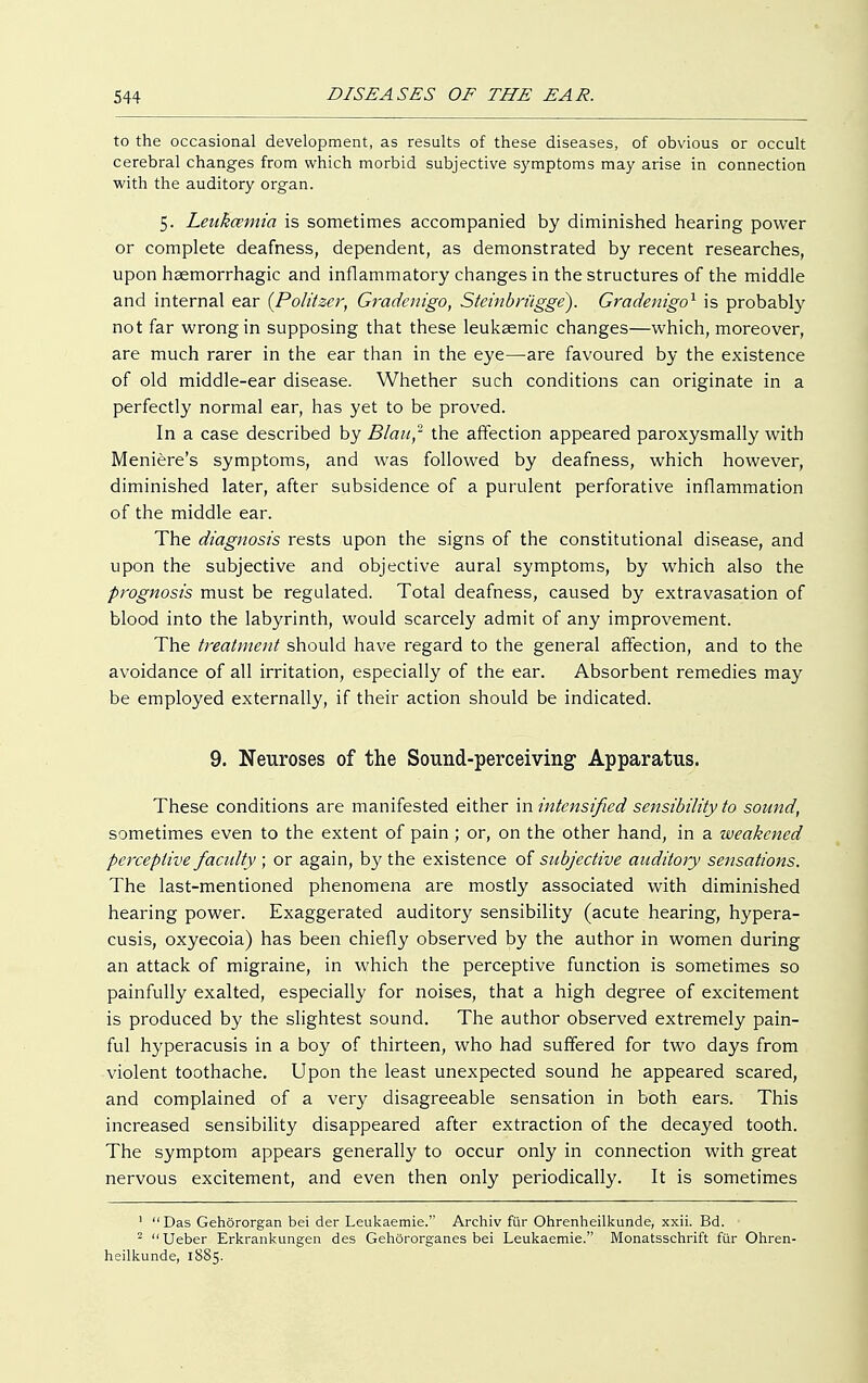 to the occasional development, as results of these diseases, of obvious or occult cerebral changes from which morbid subjective symptoms may arise in connection with the auditory organ. 5. Lenkcemia is sometimes accompanied by diminished hearing power or complete deafness, dependent, as demonstrated by recent researches, upon haemorrhagic and inflammatory changes in the structures of the middle and internal ear {Politzer, Gradenigo, Steinbrügge). Gradenigo1 is probably not far wrong in supposing that these leukaemic changes—which, moreover, are much rarer in the ear than in the eye—are favoured by the existence of old middle-ear disease. Whether such conditions can originate in a perfectly normal ear, has yet to be proved. In a case described by Blau,- the affection appeared paroxysmally with Meniere's symptoms, and was followed by deafness, which however, diminished later, after subsidence of a purulent perforative inflammation of the middle ear. The diagnosis rests upon the signs of the constitutional disease, and upon the subjective and objective aural symptoms, by which also the prognosis must be regulated. Total deafness, caused by extravasation of blood into the labyrinth, would scarcely admit of any improvement. The treatment should have regard to the general affection, and to the avoidance of all irritation, especially of the ear. Absorbent remedies may be employed externally, if their action should be indicated. 9. Neuroses of the Sound-perceiving- Apparatus. These conditions are manifested either in intensified sensibility to sound, sometimes even to the extent of pain ; or, on the other hand, in a weakened perceptive faculty ; or again, by the existence of subjective auditory sensations. The last-mentioned phenomena are mostly associated with diminished hearing power. Exaggerated auditory sensibility (acute hearing, hypera- cusis, oxyecoia) has been chiefly observed by the author in women during an attack of migraine, in which the perceptive function is sometimes so painfully exalted, especially for noises, that a high degree of excitement is produced by the slightest sound. The author observed extremely pain- ful hyperacusis in a boy of thirteen, who had suffered for two days from violent toothache. Upon the least unexpected sound he appeared scared, and complained of a very disagreeable sensation in both ears. This increased sensibility disappeared after extraction of the decayed tooth. The symptom appears generally to occur only in connection with great nervous excitement, and even then only periodically. It is sometimes 1  Das Gehörorgan bei der Leukaemie. Archiv für Ohrenheilkunde, xxii. Bd. ■ 2 Ueber Erkrankungen des Gehörorganes bei Leukaemie. Monatsschrift für Ohren- heilkunde, 1885.