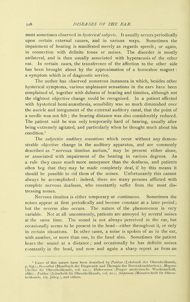 ment sometimes observed in hysterical subjects. It usually occurs periodically upon certain external causes, and in various ways. Sometimes the impairment of hearing is manifested merely as regards speech ; or again, in connection with definite tones or noises. The disorder is mostly unilateral, and is then usually associated with hyperacusis of the other ear. In certain cases, the transference of the affection to the other side has been brought about by the approximation of a horseshoe magnet : a symptom which is of diagnostic service. The author has observed numerous instances in which, besides other hysterical symptoms, various unpleasant sensations in the ears have been complained of, together with dulness of hearing and tinnitus, although not the slightest objective change could be recognised. In a patient affected with hysterical hemi-anaesthesia, sensibility was so much diminished over the auricle and integument of the external auditory canal, that the point of a needle was not felt ; the hearing distance was also considerably reduced. The patient said he was only temporarily hard of hearing, usually after being extremely agitated, and particularly when he thought much about his condition.1 The subjective auditory sensations which occur without any demon- strable objective change in the auditory apparatus, and are commonly described as  nervous tinnitus aurium, may be present either alone, or associated with impairment of the hearing in various degrees. As a rule they cause much more annoyance than the deafness, and patients often beg that they may be made completely deaf, if by this means it should be possible to rid them of the noises. Unfortunately this cannot always be accomplished: indeed, there are many persons afflicted with complete nervous deafness, who constantly suffer from the most dis- tressing noises. Nervous tinnitus is either temporary or continuous. Sometimes the noises appear at first periodically and become constant at a later period ; but the reverse also occurs. The nature of the phenomenon is very variable. Not at all uncommonly, patients are annoyed by several noises at the same time. The sound is not always perceived in the ear, but occasionally seems to be present in the head—either throughout it, or only in certain situations. In other cases, a noise is spoken of as in the ear, with another, or more than one, in the head also. Sometimes the patient hears the sound at a distance; and occasionally he has definite noises constantly in the head, and now and again a sharp report as from an 1 Cases of this nature have been described by Politzer (Lehrbuch der Ohrenheilkunde, p. 835); Rosenthal (Handbuch der Diagnostik und Therapie der Nervenkrankheiten); Magnus (Archiv für Ohrenheilkunde, vol. xx.); Habermann (Prager medicinische Wochenschrift, 1880) ; Fuldon (Zeitschrift für Ohrenheilkunde, vol. xv.); Stepanoiv (Monatsschrift für Ohren- heilkunde, xix. jahrg.), and others.