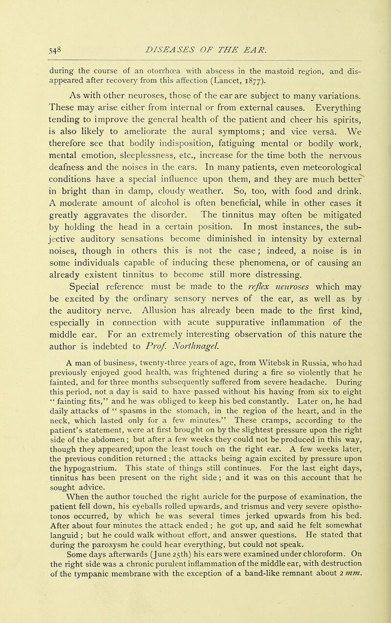 during the course of an otorrhoea with abscess in the mastoid region, and dis- appeared after recovery from this affection (Lancet, 1877). As with other neuroses, those of the ear are subject to many variations. These may arise either from internal or from external causes. Everything tending to improve the general health of the patient and cheer his spirits, is also likely to ameliorate the aural symptoms; and vice versa. We therefore see that bodily indisposition, fatiguing mental or bodily work, mental emotion, sleeplessness, etc., increase for the time both the nervous deafness and the noises in the ears. In many patients, even meteorological conditions have a special influence upon them, and they are much better in bright than in damp, cloudy weather. So, too, with food and drink. A moderate amount of alcohol is often beneficial, while in other cases it greatly aggravates the disorder. The tinnitus may often be mitigated by holding the head in a certain position. In most instances, the sub- jective auditory sensations become diminished in intensity by external noises, though in others this is not the case; indeed, a noise is in some individuals capable of inducing these phenomena, or of causing an already existent tinnitus to become still more distressing. Special reference must be made to the reflex neuroses which may be excited by the ordinary sensory nerves of the ear, as well as by the auditory nerve. Allusion has already been made to the first kind, especially in connection with acute suppurative inflammation of the middle ear. For an extremely interesting observation of this nature the author is indebted to Prof. Northnagel. A man of business, twenty-three years of age, from Witebsk in Russia, who had previously enjoyed good health, was frightened during a fire so violently that he fainted, and for three months subsequently suffered from severe headache. During this period, not a day is said to have passed without his having from six to eight  fainting fits, and he was obliged to keep his bed constantly. Later on, he had daily attacks of  spasms in the stomach, in the region of the heart, and in the neck, which lasted only for a few minutes. These cramps, according to the patient's statement, were at first brought on by the slightest pressure upon the right side of the abdomen; but after a few weeks they could not be produced in this way, though they appeared; upon the least touch on the right ear. A few weeks later, the previous condition returned ; the attacks being again excited by pressure upon the hypogastrium. This state of things still continues. For the last eight days, tinnitus has been present on the right side; and it was on this account that he sought advice. When the author touched the right auricle for the purpose of examination, the patient fell down, his eyeballs rolled upwards, and trismus and very severe opistho- tonos occurred, by which he was several times jerked upwards from his bed. After about four minutes the attack ended ; he got up, and said he felt somewhat languid; but he could walk without effort, and answer questions. He stated that during the paroxysm he could hear everything, but could not speak. Some days afterwards (June 25th) his ears were examined under chloroform. On the right side was a chronic purulent inflammation of the middle ear, with destruction of the tympanic membrane with the exception of a band-like remnant about 2 mm.