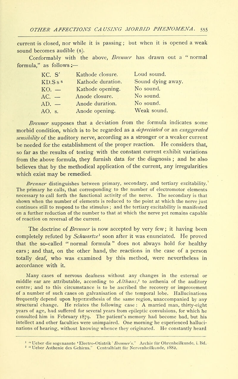 current is closed, nor while it is passing; but when it is opened a weak sound becomes audible (s). Conformably with the above, Brenner has drawn out a  normal formula, as follows :— KC. S' Kathode closure. Loud sound. KD.Sss Kathode duration. Sound dying away. KO. — Kathode opening. No sound. AC. — Anode closure. No sound. AD. — Anode duration. No sound. AO. s. Anode opening. Weak sound. Brenner supposes that a deviation from the formula indicates some morbid condition, which is to be regarded as a depreciated or an exaggerated sensibility of the auditory nerve, according as a stronger or a weaker current be needed for the establishment of the proper reaction. He considers that, so far as the results of testing with the constant current exhibit variations from the above formula, they furnish data for the diagnosis ; and he also believes that by the methodical application of the current, any irregularities which exist may be remedied. Brenner distinguishes between primary, secondary, and tertiary excitability. The primary he calls, that corresponding to the number of electromotor elements necessary to call forth the functional activity of the nerve. The secondary is that shown when the number of elements is reduced to the point at which the nerve just continues still to respond to the stimulus ; and the tertiary excitability is manifested on a further reduction of the number to that at which the nerve yet remains capable of reaction on reversal of the current. The doctrine of Brenner is now accepted by very few; it having been completely refuted by Schwartzc1 soon after it was enunciated. He proved that the so-called  normal formula  does not always hold for healthy ears; and that, on the other hand, the reactions in the case of a person totally deaf, who was examined by this method, were nevertheless in accordance with it. Many cases of nervous deafness without any changes in the external or middle ear are attributable, according to Althaus? to asthenia of the auditory centre; and to this circumstance is to be ascribed the recovery or improvement of a number of such cases on galvanisation of the temporal lobe. Hallucinations frequently depend upon hyperaesthesia of the same region, unaccompanied by any structural change. He relates the following case : A married man, thirty-eight years of age, had suffered for several years from epileptic convulsions, for which he consulted him in February 1879. The patient's memory had become bad, but his intellect and other faculties were unimpaired. One morning he experienced halluci- nations of hearing, without knowing whence they originated. He constantly heard 1  Ueber die sogenannte ' Electro-Otiatrik ' Brenner's. Archiv für Ohrenheilkunde, i. Bd. 2 Ueber Asthenie des Gehirns. Centraiblatt für Nervenheilkunde, 1882.