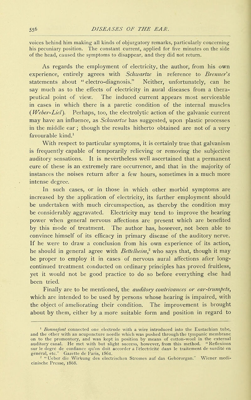 voices behind him making all kinds of objurgatory remarks, particularly concerning his pecuniary position. The constant current, applied for five minutes on the side of the head, caused the symptoms to disappear, and they did not return. As regards the employment of electricity, the author, from his own experience, entirely agrees with Schwartze in reference to Brenner s statements about  electro-diagnosis. Neither, unfortunately, can he say much as to the effects of electricity in aural diseases from a thera- peutical point of view. The induced current appears most serviceable in cases in which there is a paretic condition of the internal muscles (Weber-Lieiy Perhaps, too, the electrolytic action of the galvanic current may have an influence, as Schwartze has suggested, upon plastic processes in the middle ear ; though the results hitherto obtained are not of a very favourable kind.1 With respect to particular symptoms, it is certainly true that galvanism is frequently capable of temporarily relieving or removing the subjective auditory sensations. It is nevertheless well ascertained that a permanent cure of these is an extremely rare occurrence, and that in the majority of instances the noises return after a few hours, sometimes in a much more intense degree. In such cases, or in those in which other morbid symptoms are increased by the application of electricity, its further employment should be undertaken with much circumspection, as thereby the condition may be considerably aggravated. Electricity may tend to improve the hearing power when general nervous affections are present which are benefited by this mode of treatment. The author has, however, not been able to convince himself of its efficacy in primary disease of the auditory nerve. If he were to draw a conclusion from his own experience of its action, he should in general agree with Bettelheim,2 who says that, though it may be proper to employ it in cases of nervous aural affections after long- continued treatment conducted on ordinary principles has proved fruitless, yet it would not be good practice to do so before everything else had been tried. Finally are to be mentioned, the auditory contrivances or ear-trumpets, which are intended to be used by persons whose hearing is impaired, with the object of ameliorating their condition. The improvement is brought about by them, either by a more suitable form and position in regard to 1 Bonnafont connected one electrode with a wire introduced into the Eustachian tube, and the other with an acupuncture needle which was pushed through the tympanic membrane on to the promontory, and was kept in position by means of cotton-wool in the external auditory canal. He met with but slight success, however, from this method.  Reflexions sur le degre de confiance qu'on doit accorder ä lelectricite dans le traitement de surdite en general, etc. Gazette de Paris, 1861. -  Ueber die Wirkung des electrischen Stromes auf das Gehörorgan. Wiener medi- cinische Presse, 1868.