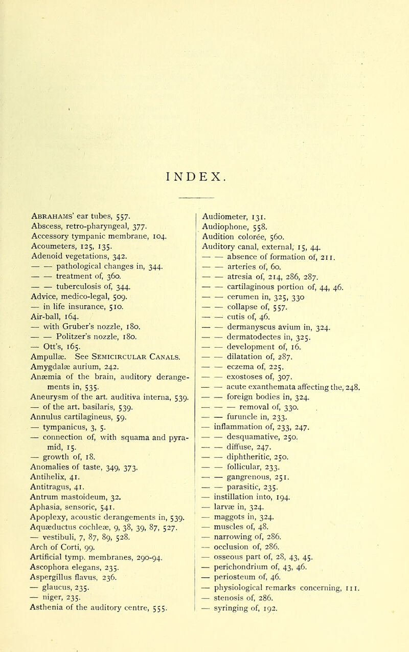 INDEX. Abrahams' ear tubes, 557. Abscess, retro-pharyngeal, 377. Accessory tympanic membrane, 104. Acoumeters, 125, 135. Adenoid vegetations, 342. pathological changes in, 344. treatment of, 360. tuberculosis of, 344. Advice, medico-legal, 509. — in life insurance, 510. Air-ball, 164. — with Gruber's nozzle, 180. Politzers nozzle, 180. — Ott's, 165. Ampullae. See Semicircular Canals. Amygdalae aurium, 242. Anaemia of the brain, auditory derange- ments in, 535. Aneurysm of the art. auditiva interna, 539. — of the art. basilaris, 539. Annulus cartilagineus, 59. — tympanicus, 3, 5. — connection of, with squama and pyra- mid, 15. — growth of, 18. Anomalies of taste, 349, 373. Antihelix, 41. Antitragus, 41. Antrum mastoideum, 32. Aphasia, sensoric, 541. Apoplexy, acoustic derangements in, 539. Aquaeductus cochleae, 9, 38, 39, 87, 527. — vestibuli, 7, 87, 89, 528. Arch of Corti, 99. Artificial tymp. membranes, 290-94. Ascophora elegans, 235. Aspergillus flavus, 236. — glaucus, 235. — niger, 235. Asthenia of the auditory centre, 555. I Audiometer, 131. I Audiophone, 558. Audition coloree, 560. Auditory canal, external, 15, 44. absence of formation of, 211. arteries of, 60. atresia of, 214, 286, 287. cartilaginous portion of, 44, 46. cerumen in, 325, 330 collapse of, 557. cutis of, 46. dermanyscus avium in, 324. dermatodectes in, 325. development of, 16. dilatation of, 287. eczema of, 225. exostoses of. 307. — — acute exanthemata affecting the, 248. foreign bodies in, 324. removal of, 330. furuncle in, 233. — inflammation of, 233, 247. desquamative, 250. diffuse, 247. diphtheritic, 250. follicular, 233. gangrenous, 251. parasitic, 235. i — instillation into, 194. — larvae in, 324. — maggots in, 324. — muscles of, 48. — narrowing of, 286. — occlusion of, 286. — osseous part of, 28, 43, 45. — perichondrium of, 43, 46. — periosteum of, 46. — physiological remarks concerning, in. — stenosis of, 286. — syringing of, 192.