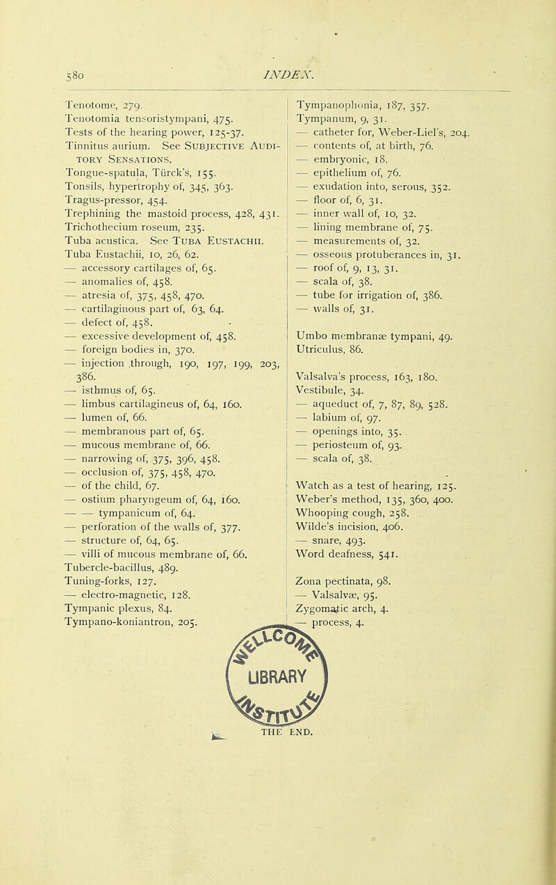 Tenotome, 279. Tenotomia tensoristympani, 475. Tests of the hearing power, 125-37. Tinnitus aurium. See Subjective Audi- tory Sensations. Tongue-spatula, Türck's, 155. Tonsils, hypertrophy of, 345, 363. Tragus-pressor, 454. Trephining the mastoid process, 428, 431 Trichothecium roseum, 235. Tuba acustica. See Tuba Eustachii. Tuba Eustachii, 10, 26, 62. — accessory cartilages of, 65. — anomalies of, 458. — atresia of, 375, 458, 470. — cartilaginous part of, 63, 64. — defect of, 458. — excessive development of, 458. — foreign bodies in, 370. — injection .through, 190, 197, 199, 203 386. — isthmus of, 65. — limbus cartilagineus of, 64, 160. — lumen of, 66. — membranous part of, 65. — mucous membrane of, 66. — narrowing of, 375, 396, 458. — occlusion of, 375, 458, 470. — of the child, 67. — ostium pharyngeum of, 64, 160. — — tympanicum of, 64. — perforation of the walls of, 377. — structure of, 64, 65. — villi of mucous membrane of, 66. Tubercle-bacillus, 489. Tuning-forks, 127. — electro-magnetic, 128. Tympanic plexus, 84. Tympanophonia, 187, 357. Tympanum, 9, 31. — catheter for, Weber-Liel's, 204. — contents of, at birth, 76. — embryonic, 18. — epithelium of, 76. — exudation into, serous, 352. — floor of, 6, 31. — inner wall of, 10, 32. — lining membrane of, 75. — measurements of, 32. — osseous protuberances in, 31. — roof of, 9, 13, 31. — scala of, 38. — tube for irrigation of, 386. — walls of, 31. Umbo membranee tympani, 49. Utriculus, 86. Valsalva's process, 163, 180. Vestibule, 34. — aqueduct of, 7, 87, 89, 528. — labium of, 97. — openings into, 35. — periosteum of, 93. — scala of, 38. Watch as a test of hearing, 125. Weber's method, 135, 360, 400. Whooping cough, 258. Wilde's incision, 406. — snare, 493. Word deafness, 541. Zona pectinata, 98. — Valsalvae, 95. Zygomatic arch, 4.