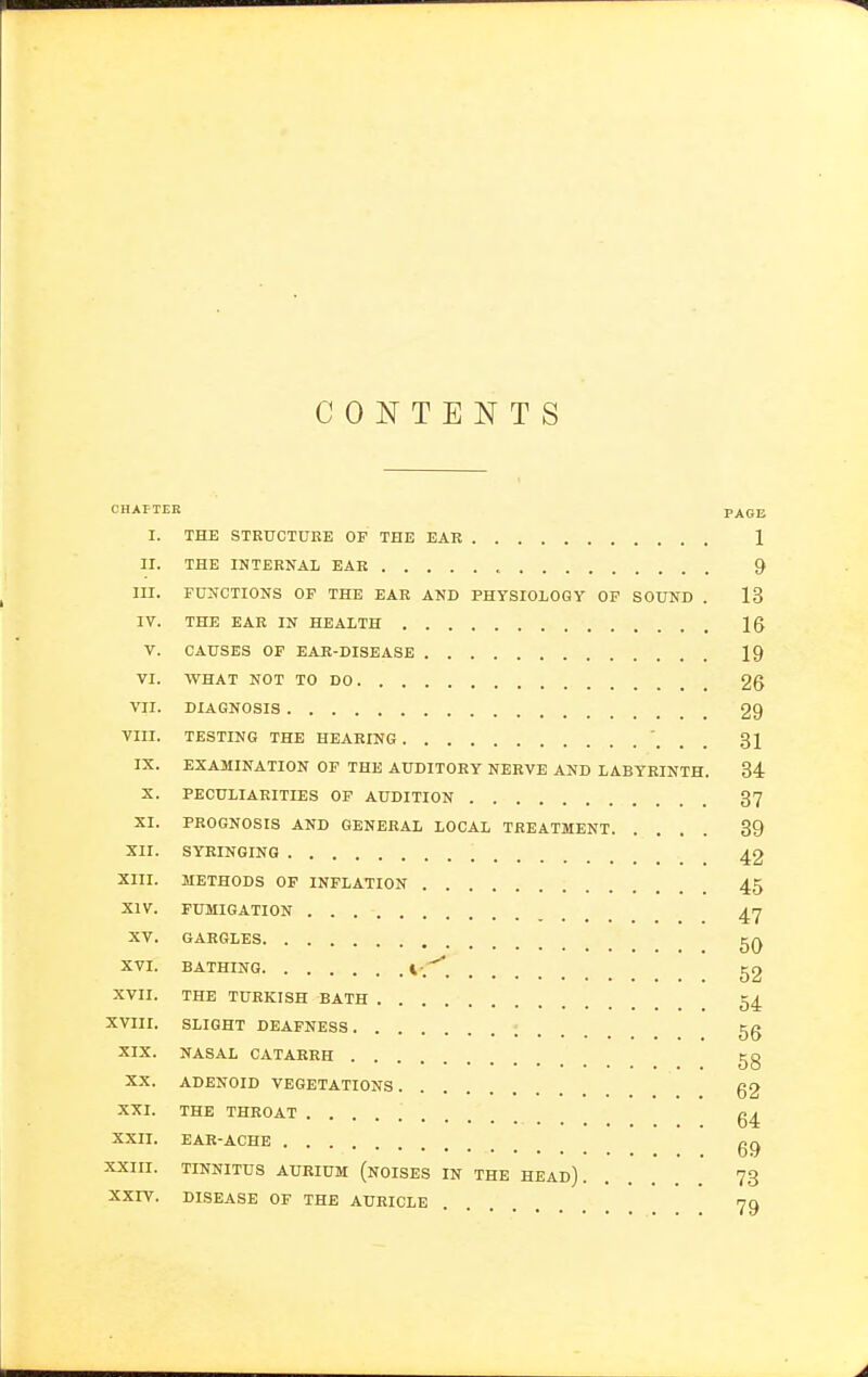 CONTENTS CHAFTEK PAGE I. THE STEUCTirRE OF THE EAR 1 II. THE INTERNAL EAR 9 III. FUNCTIONS OF THE EAR AND PHYSIOLOGY OP SOUND . 13 IV. THE EAR IN HEALTH Ig V. CAUSES OF EAE-DISEASE 19 VI. WHAT NOT TO DO 26 VII. DIAGNOSIS 29 VIII. TESTING THE HEARING 31 IX. EXAMINATION OF THE AUDITORY NERVE AND LABYRINTH. 34 X. PECULIARITIES OP AUDITION 37 XI. PROGNOSIS AND GENERAL LOCAL TREATMENT 39 XII. SYRINGING 42 XIII. METHODS OF INFLATION 45 XIV. FUMIGATION 47 XV. GARGLES XVI. BATHING \ g2 XVII. THE TURKISH BATH 54 XVIII. SLIGHT DEAFNESS 56 XIX. NASAL CATARRH 5g XX. ADENOID VEGETATIONS g2 XXI. THE THROAT g4 XXII. EAR-ACHE gjj XXIII. TINNITUS AURIUM (noISES IN THE HEAD) 73 XXIY. DISEASE OF THE AURICLE 79