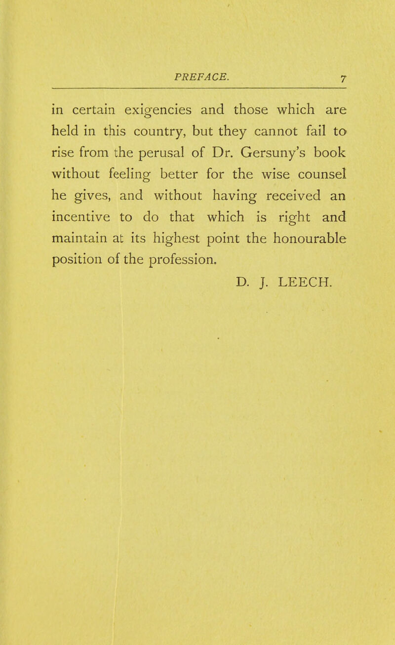 in certain exioencies and those which are held in this country, but they cannot fail to rise from the perusal of Dr. Gersuny's book without feeling better for the wise counsel he gives, and without having received an incentive to do that which is right and maintain at its highest point the honourable position of the profession. D. J. LEECH.