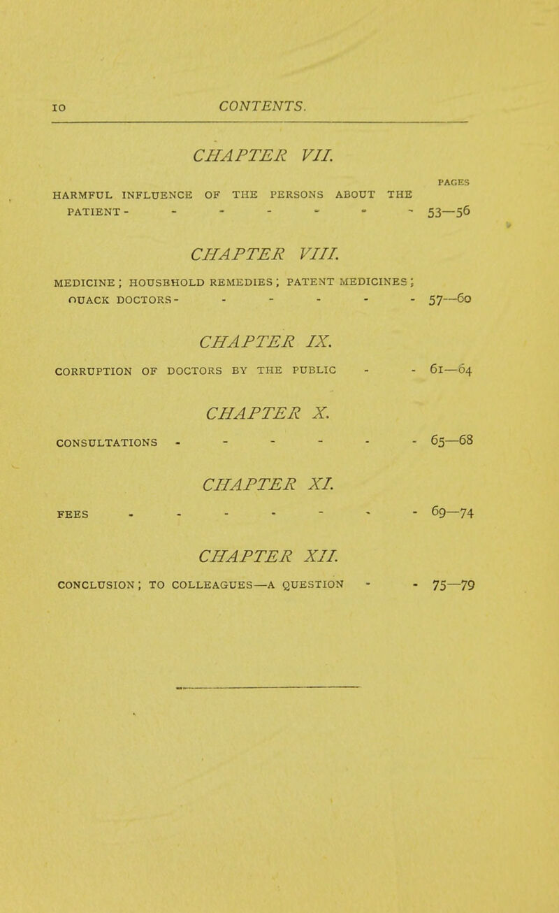 CHAPTER VII. PAGES HARMFUL INFLUENCE OF THE PERSONS ABOUT THE PATIENT- - 53—56 CHAPTER VIIL MEDICINE ; HOUSEHOLD REMEDIES ; PATENT MEDICINES ; OUACK DOCTORS- ----- 57—60 CHAPTER IX. CORRUPTION OF DOCTORS BY THE PUBLIC - - 61—64 CHAPTER X. CONSULTATIONS 65—68 CHAPTER XL FEES .... - ^ - 69—74 CHAPTER XII. conclusion; to colleagues—a question - - 75—79