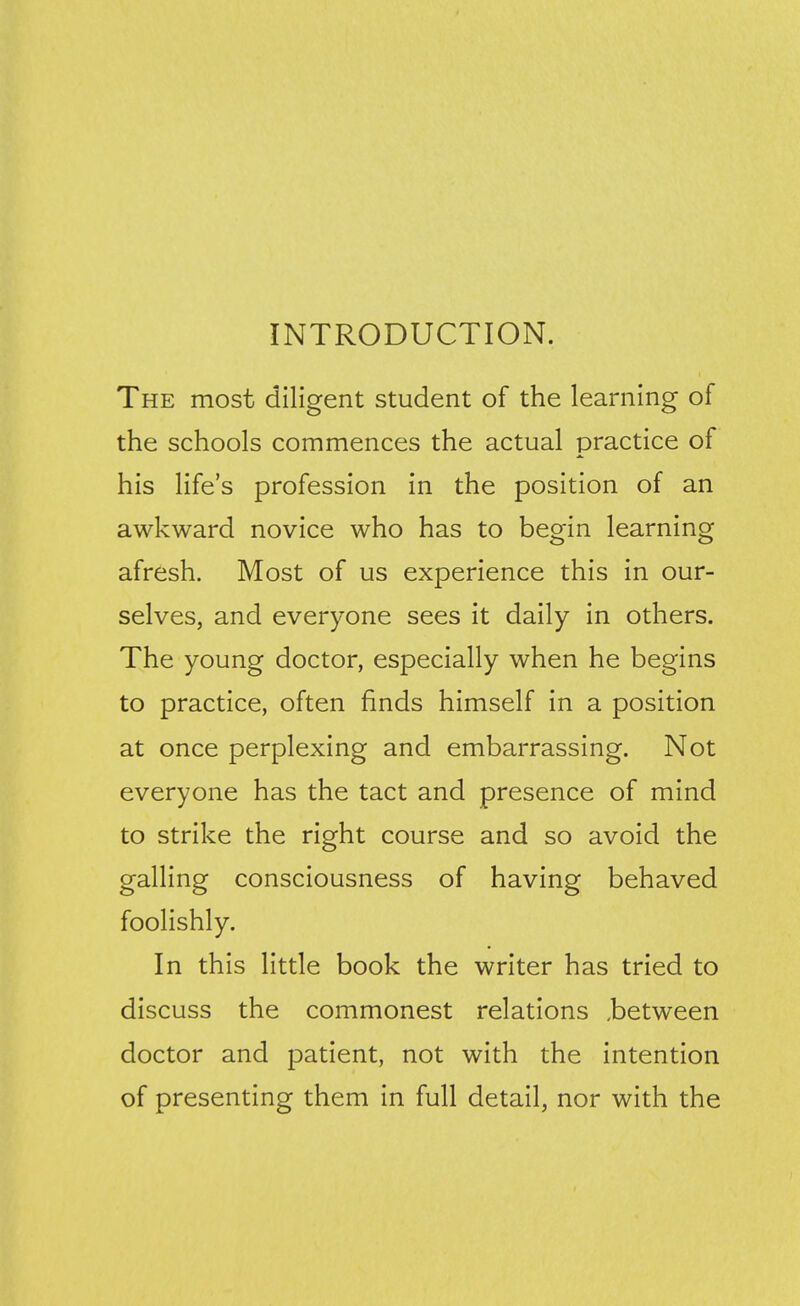 INTRODUCTION. The most diligent student of the learning of the schools commences the actual practice of his life's profession in the position of an awkward novice who has to begin learning afresh. Most of us experience this in our- selves, and everyone sees it daily in others. The young doctor, especially when he begins to practice, often finds himself in a position at once perplexing and embarrassing. Not everyone has the tact and presence of mind to strike the right course and so avoid the galling consciousness of having behaved foolishly. In this little book the writer has tried to discuss the commonest relations ,between doctor and patient, not with the intention of presenting them in full detail, nor with the