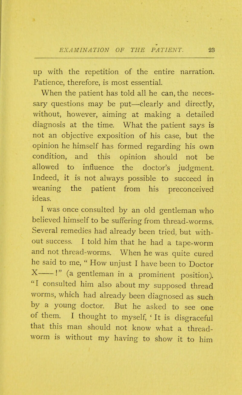 Up with the repetition of the entire narration. Patience, therefore, is most essential. When the patient has told all he can, the neces- sary questions may be put—clearly and directly, without, however, aiming at making a detailed diagnosis at the time. What the patient says is not an objective exposition of his case, but the opinion he himself has formed regarding his own condition, and this opinion should not be allowed to influence the doctor's judgment. Indeed, it is not always possible to succeed in weaning the patient from his preconceived ideas. I was once consulted by an old gentleman who believed himself to be suffering from thread-worms. Several remedies had already been tried, but with- out success. I told him that he had a tape-worm and not thread-worms. When he was quite cured he said to me,  How unjust I have been to Doctor X (a gentleman in a prominent position). I consulted him also about my supposed thread worms, which had already been diagnosed as such by a young doctor. But he asked to see one of them. I thought to myself, ' It is disgraceful that this man should not know what a thread- worm is without my having to show it to him